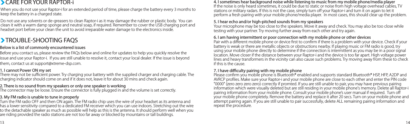 When you do not use your Raptor-i for an extended period of time, please charge the battery every 3 months to keep the battery in a charged state.Do not use any solvents or de-greasers to clean Raptor-i as it may damage the rubber or plastic body.  You can clean it with a warm damp sponge and neutral soap, if required. Remember to cover the USB charging port and headset port before your clean the unit to avoid irreparable water damage to the electronics inside.  CARE FOR YOUR RAPTOR-iBelow is a list of commonly encountered issuesBefore you contact us, please review the FAQs below and online for updates to help you quickly resolve the issue and use your Raptor-i.  If you are still unable to resolve it, contact your local dealer. If the issue is beyond them, contact us at support@xtreme-dsp.com.1. I cannot Power ON my setThere may not be sucient power. Try charging your battery with the supplied charger and charging cable. The charging indicator should come on and if it does not, leave it for about 30 mins and check again.2. There is no sound from my speakers or only one speaker is workingThe connector may be loose. Ensure the connector is fully plugged in and the volume is set correctly.3. My FM radio is unable to tune in properlyTurn the FM radio OFF and then ON again. The FM radio chip uses the wire of your headset as its antenna and has a lower sensitivity compared to a dedicated FM receiver which you can use indoors. Stretching out the wire to the detachable speaker as much as possible will help as this is the antenna. It should perform well when you are riding provided the radio stations are not too far away or blocked by mountains or tall buildings.  TROUBLE-SHOOTING FAQS13 144. I sometimes hear background noise while listening to music from my mobile phone/media playerIf the noise is only heard sometimes, it could be due to static or noise from high voltage overhead cables, TV stations or military radars. If this is not the case, simply turn o your Raptor-i and turn it on again to let it perform a fresh pairing with your mobile phone/media player.  In most cases, this should clear up the problem.5. I hear echo and/or high-pitched sounds from my speakersYour microphone may be too close to the speakers. Move it away and check. You may also be too close while testing with your partner. Try moving further away from each other and try again.6. I am having intermittent or poor connection with my mobile phone or other devicesPair with a dierent mobile phone or device rst to conrm if there is a problem with your device. Check if your battery is weak or there are metallic objects or obstructions nearby. If playing music or FM radio is good, try using your mobile phone directly to determine if the connection is intermittent as you may be in a poor signal location. Move closer if the distance between your Raptor-i and the device is too far apart. High voltage power lines and heavy transformers in the vicinity can also cause such problems. Try moving away from these to check if this is the cause. 7. I have diculty pairing with my mobile phonePlease conrm you mobile phone is Bluetooth® enabled and supports standard Bluetooth® HSP, HFP, A2DP and AVRCP proles. Make sure your Raptor-i and your mobile phone are close to each other and enter the PIN code &quot;0000&quot; (zero zero zero zero) correctly if promted. If you are still unable to pair, you may have previous pairing information which were visually deleted but are still residing in your mobile phone&apos;s memory. Delete all Raptor-i pairing information from your mobile phone. Consult your mobile phone’s user manual if required.  Turn o your mobile phone completely. Remove the battery and replace it after 20 secs. Turn on your mobile phone and attempt pairing again. If you are still unable to pair successfully, delete ALL remaining pairing information and repeat the procedure.