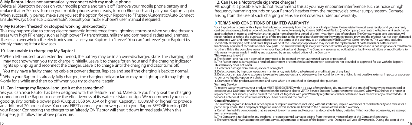 a.b.c.15 168. My Raptor-i does not automatically reconnect with my mobile phone Delete all Bluetooth devices on your mobile phone and turn it o. Remove your mobile phone battery and replace it after 20 secs. Turn on your mobile phone, when ready, turn on Bluetooth and pair your Raptor-i again. When successfully paired, make sure you set the option for your Raptor-i to  “Trusted/Automatic/Auto Connect Enable/Always Connect/Discoverable”, consult your mobile phone’s user manual if required. 9. My Raptor-i &quot;freezed&quot; or stopped working unexpectedlyThis may happen due to strong electromagnetic interference from lightning storms or when you ride through areas with high RF energy such as high power TV transmitters, military and commercial radars and jammers. These can overwhelm the electronics and cause your Raptor-i to &quot;freeze&quot;. You can &quot;unfreeze&quot; your Raptor-i by simply charging it for a few secs.10. I am unable to charge my My Raptor-iWhen left unused for an extended period, the battery may be in an over-discharged state. The charging light may not show when you try to charge it initially. Leave it to charge for an hour and if the charging indicator lights up, unplug and reconnect the charger. Leave it to charge until the charging indicator turns o. You may have a faulty charging cable or power adapter. Replace and see if the charging is back to normal.When your Raptor-i is already fully charged, the charging indicator lamp may not light up or it may light up only for a while and then go o when you try to charge it again.  11. Can I charge my Raptor-i and use it at the same time?Yes you can. Your Raptor has been designed with this feature in mind. Make sure you rmly seat the charging connector on the Raptor to ensure the eectiveness of its water-resistant design. We recommend you use a good quality portable power pack (Output : USB 5V, 0.5A or higher;  Capacity : 1500mAh or higher) to provide an additional 20 hours of use. You must FIRST connect your power pack to your Raptor BEFORE turning ON your Raptor. Connecting the charger to an “already ON” Raptor will shut it down immediately. When this happens, just follow the above procedure.12. Can I use a Motorcycle cigarette charger?Although it is possible, we do not recommend this as you may encounter interference such as noise or high frequency humming sounds on your Raptor’s headset from the motorcycle’s power supply system. Damage arising from the use of such charging means are not covered under our warranty.Your Raptor-i unit comes with a 1-year limited product warranty from the date of original purchase. Please retain the retail sales receipt and your warranty card (registration required) as proof of purchase. This limited warranty by Xtreme DSP Global Pte Ltd (the “Company”) warrants the Raptor-i unit and charger against defects in material and workmanship under normal use for a period of one (1) year from date of purchase. The Company at its sole discretion, will repair, replace or refund the purchase price of the product to the original purchaser during the warranty period provided the product has not been damaged or tampered with and returned in accordance with the terms of this warranty to an authorized VERTIX Service Center or Agent. This warranty excludes specically all shipping costs and taxes. Repair will be at the Company’s option and may include the replacement of parts, boards or batteries with functionally equivalent reconditioned or new parts. This limited warranty is solely for the benet of the original purchaser and is not assignable or transferable to others. This is the complete warranty for your Raptor-i unit and charger. The Company assumes no obligation or liability for additions or modications to this warranty unless made in writing and approved by an authorized ocer of the Company.  This warranty is void if:a. The Raptor-i unit has been opened or attempted to be opened by non-authorized parties or personnel.b. The Raptor-i unit is damaged as a result of attachment or attempted attachment with accessories not provided or approved for use with the Raptor-i .This warranty does not cover1. Defects or damage from misuse, accident or neglect.2. Defects caused by improper operation, maintenance, installation, adjustment or modications of any kind.3. Defects or damage due to exposure to excessive temperatures and adverse weather conditions where riding is not possible, external impacts or exposure to corrosive liquids, vapours or substances.4. Cosmetics of the product, accessories and parts which are scratched or damaged after purchase.Warranty ServiceTo receive warranty service, your product MUST BE REGISTERED within 14 days after purchase.  You must email the attached Warranty registration card or details to your Distributor or Agent indicated on the card and also to VERTIX Service Support (support@xtreme-dsp.com) who will authorize the repair or replacement .  For services, please present the product, together with your Warranty registration card or details and sales receipt at any authorized VERTIX Service Center or at the store from which you have purchased the product. General ProvisionsThis warranty is given in lieu of all other express or implied warranties, including without limitation, implied warranties of merchantability and tness for a particular purpose. The Company’s obligations under this section are limited to the duration of this limited warranty.a. Certain limited-life components that are subject to normal wear and tear, such as decorative nishes, batteries, ttings or other accessories, are exempt from any warranty.b. The Company is not liable for any incidental or consequential damages arising from the use or misuse of any of the Company’s products.c. The user should never attempt to perform service, adjustments or repairs of the Raptor-i unit.  Doing so will void all warranties. During the term of the TERMS AND CONDITIONS OF LIMITED WARRANTY