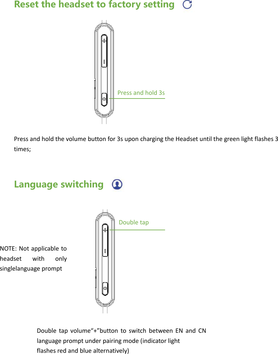 Reset the headset to factory setting         Press and hold the volume button for 3s upon charging the Headset until the green light flashes 3 times;   Language switching  Press and hold 3s NOTE: Not applicable  to headset  with  only singlelanguage prompt   Double tap Double  tap  volume&ldquo;+&rdquo;button  to  switch  between  EN  and  CN language prompt under pairing mode (indicator light   flashes red and blue alternatively)   