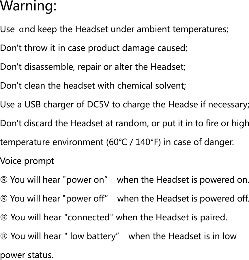 Warning: Use  &alpha;nd keep the Headset under ambient temperatures; Don't throw it in case product damage caused; Don't disassemble, repair or alter the Headset; Don't clean the headset with chemical solvent; Use a USB charger of DC5V to charge the Headse if necessary; Don't discard the Headset at random, or put it in to fire or high temperature environment (60℃／140&deg;F) in case of danger. Voice prompt   &reg; You will hear "power on&rdquo;  when the Headset is powered on.   &reg; You will hear "power off&rdquo;  when the Headset is powered off.   &reg; You will hear "connected" when the Headset is paired. &reg; You will hear " low battery&rdquo;  when the Headset is in low power status.