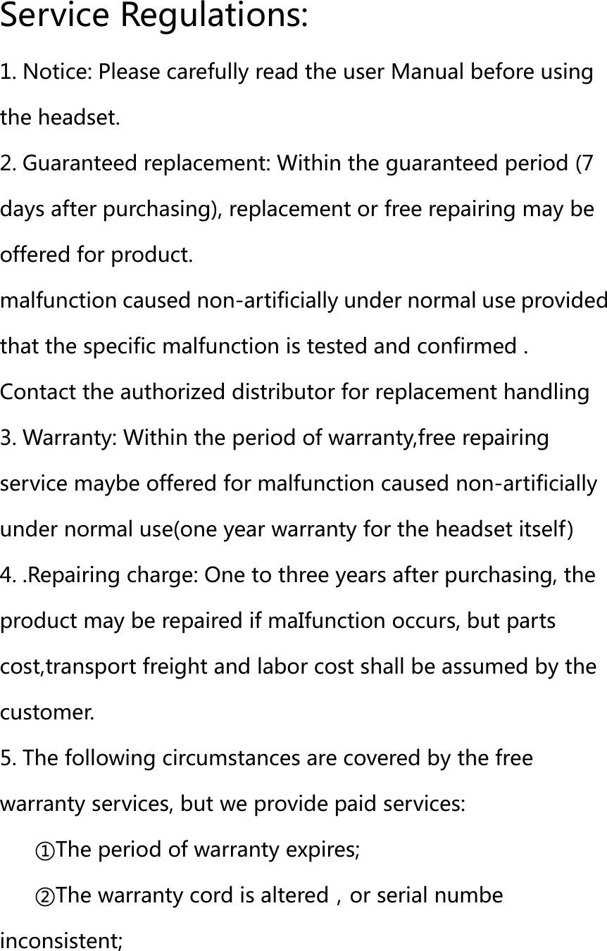 Service Regulations: 1. Notice: Please carefully read the user Manual before using the headset. 2. Guaranteed replacement: Within the guaranteed period (7 days after purchasing), replacement or free repairing may be offered for product. malfunction caused non-artificially under normal use provided that the specific malfunction is tested and confirmed . Contact the authorized distributor for replacement handling   3. Warranty: Within the period of warranty,free repairing service maybe offered for malfunction caused non-artificially under normal use(one year warranty for the headset itself) 4. .Repairing charge: One to three years after purchasing, the product may be repaired if maIfunction occurs, but parts cost,transport freight and labor cost shall be assumed by the customer. 5. The following circumstances are covered by the free warranty services, but we provide paid services: ①The period of warranty expires; ②The warranty cord is altered，or serial numbe inconsistent; 