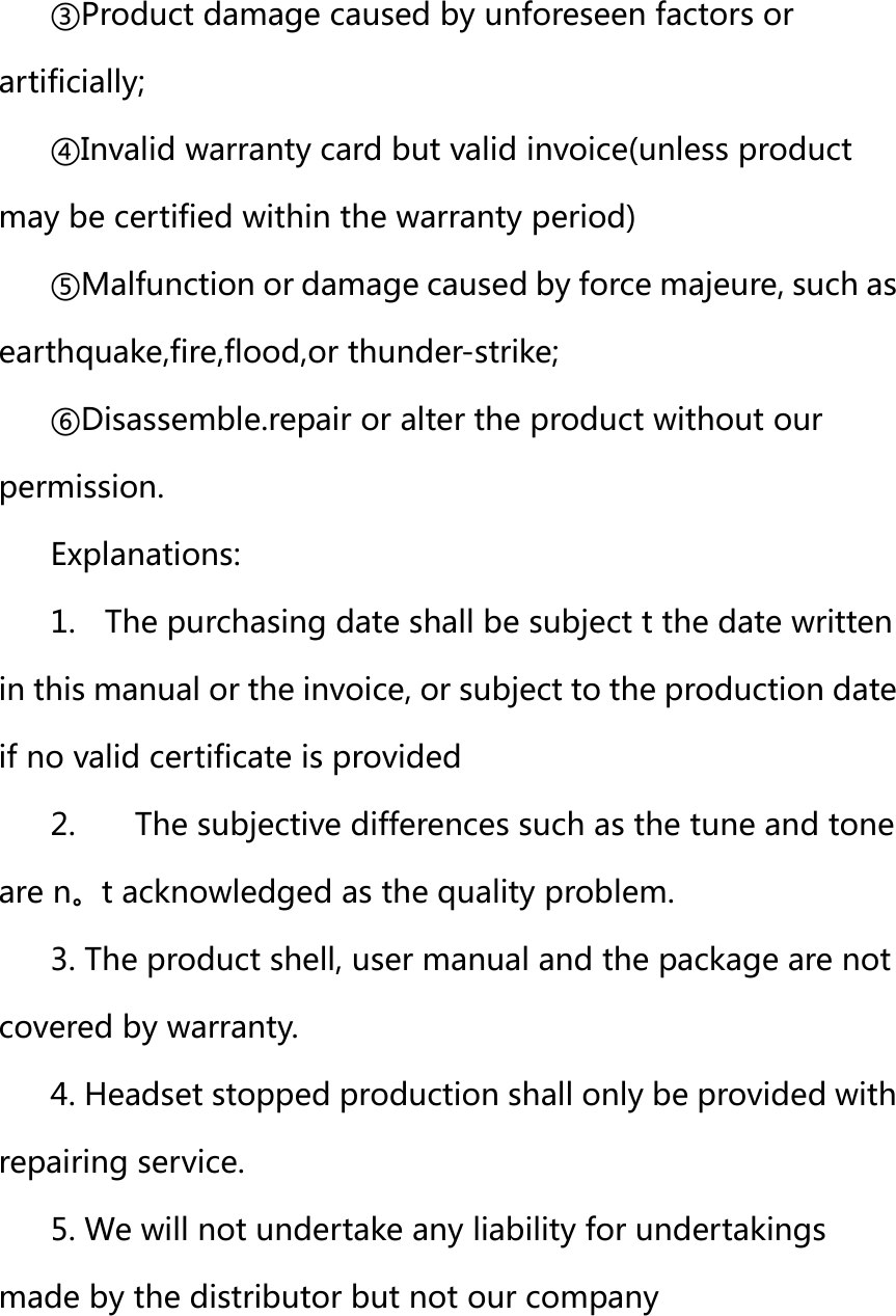 ③Product damage caused by unforeseen factors or artificially; ④Invalid warranty card but valid invoice(unless product may be certified within the warranty period) ⑤Malfunction or damage caused by force majeure, such as earthquake,fire,flood,or thunder-strike; ⑥Disassemble.repair or alter the product without our permission. Explanations: 1.    The purchasing date shall be subject t the date written in this manual or the invoice, or subject to the production date if no valid certificate is provided   2.    The subjective differences such as the tune and tone are n。t acknowledged as the quality problem. 3. The product shell, user manual and the package are not covered by warranty. 4. Headset stopped production shall only be provided with repairing service. 5. We will not undertake any liability for undertakings made by the distributor but not our company     