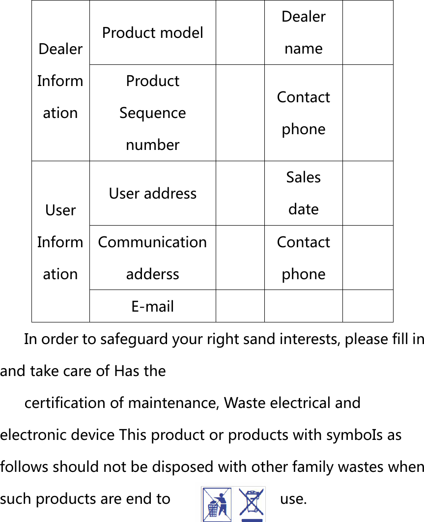  Dealer Inform ation Product model  Dealer name  Product Sequence number  Contact phone  User Inform ation User address  Sales date  Communication adderss  Contact phone  E-mail    In order to safeguard your right sand interests, please fill in and take care of Has the   certification of maintenance, Waste electrical and electronic device This product or products with symboIs as follows should not be disposed with other family wastes when such products are end to  use. 