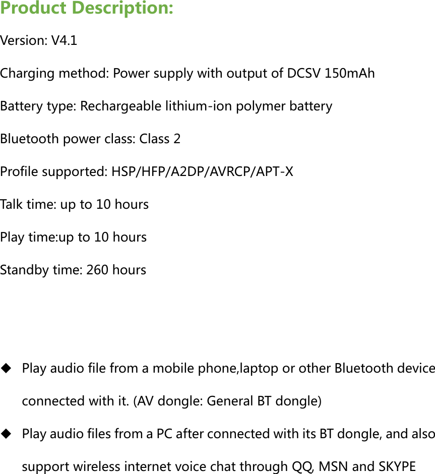 Product Description: Version: V4.1 Charging method: Power supply with output of DCSV 150mAh   Battery type: Rechargeable lithium-ion polymer battery   Bluetooth power class: Class 2   Profile supported: HSP/HFP/A2DP/AVRCP/APT-X Talk time: up to 10 hours Play time:up to 10 hours Standby time: 260 hours    Play audio file from a mobile phone,laptop or other Bluetooth device connected with it. (AV dongle: General BT dongle)  Play audio files from a PC after connected with its BT dongle, and also support wireless internet voice chat through QQ, MSN and SKYPE        