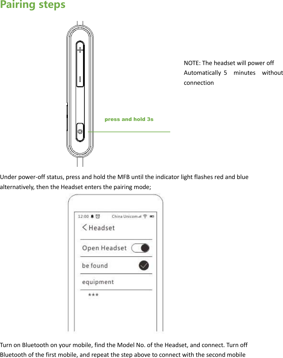 Pairing steps         Under power-off status, press and hold the MFB until the indicator light flashes red and blue alternatively, then the Headset enters the pairing mode;                Turn on Bluetooth on your mobile, find the Model No. of the Headset, and connect. Turn off Bluetooth of the first mobile, and repeat the step above to connect with the second mobilepress and hold 3s NOTE: The headset will power off   Automatically  5  minutes  without connection 