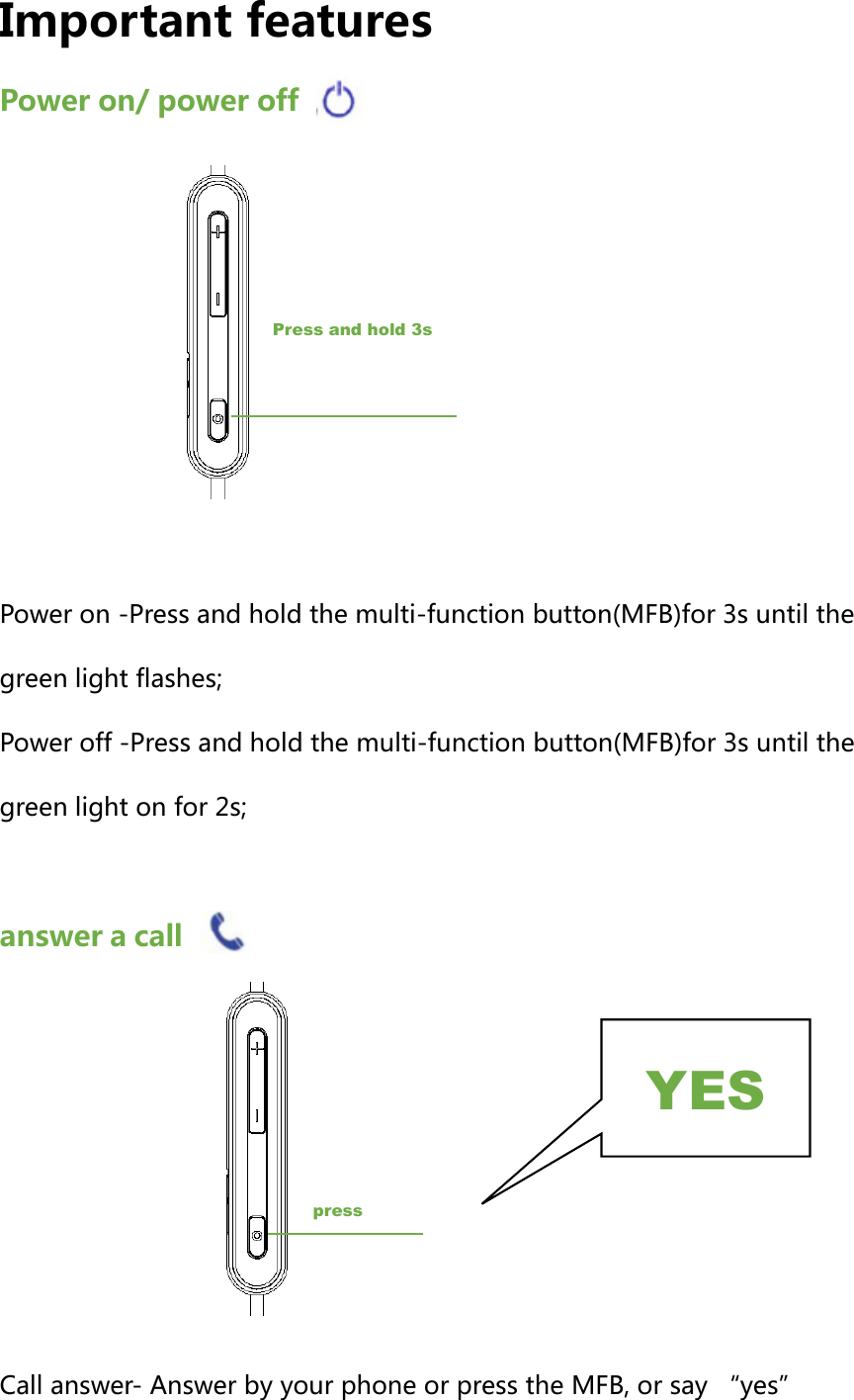 Important features Power on/ power off        Power on -Press and hold the multi-function button(MFB)for 3s until the green light flashes; Power off -Press and hold the multi-function button(MFB)for 3s until the green light on for 2s;  answer a call         Call answer- Answer by your phone or press the MFB, or say &ldquo;yes&rdquo;Press and hold 3s press YES 