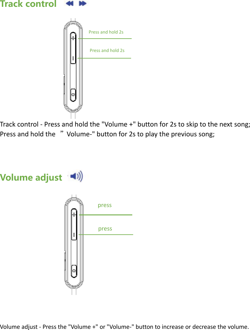 Track control           Track control - Press and hold the "Volume +" button for 2s to skip to the next song; Press and hold the  &rdquo;Volume-" button for 2s to play the previous song;    Volume adjust               Volume adjust - Press the "Volume +" or "Volume-" button to increase or decrease the volume.Press and hold 2s Press and hold 2s press press 