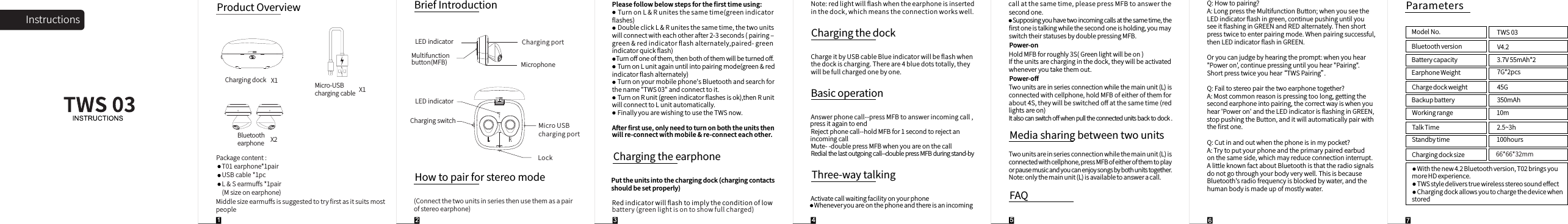ChargingswitchInstructionsProductOverviewBluetoothearphoneMicro-USBchargingcableMiddlesizeearmuﬀsissuggestedtotryﬁrstasitsuitsmostpeopleHowtopairforstereomodeX2X15Chargingdock X1(Connectthetwounitsinseriesthenusethemasapairofstereoearphone)Pleasefollowbelowstepsfortheﬁrsttimeusing:TurnonL&amp;Runitesthesametime(greenindicatorﬂashes)DoubleclickL&amp;Runitesthesametime,thetwounitswillconnectwitheachotherafter2-3seconds(pairing‒green&amp;redindicatorﬂashalternately,paired-greenindicatorquickﬂash)Turnoﬀoneofthem,thenbothofthemwillbeturnedoﬀ.TurnonLunitagainuntilintopairingmode(green&amp;redindicatorﬂashalternately)Turnonyourmobilephone'sBluetoothandsearchforthename"TWS03"andconnecttoit.TurnonRunit(greenindicatorﬂashesisok),thenRunitwillconnecttoLunitautomatically.FinallyyouarewishingtousetheTWSnow.Afterﬁrstuse,onlyneedtoturnonboththeunitsthenwillre-connectwithmobile&amp;re-connecteachother.ChargingtheearphonePuttheunitsintothechargingdock(chargingcontactsshouldbesetproperly)Redindicatorwillﬂashtoimplytheconditionoflowbattery(greenlightisontoshowfullcharged)Note:redlightwillﬂashwhentheearphoneisinsertedinthedock,whichmeanstheconnectionworkswell.ChargingthedockChargeitbyUSBcableBlueindicatorwillbeﬂashwhenthedockischarging.Thereare4bluedotstotally,theywillbefullchargedonebyone.BasicoperationAnswerphonecall--pressMFBtoanswerincomingcall,pressitagaintoendRejectphonecall--holdMFBfor1secondtorejectanincomingcallMute--doublepressMFBwhenyouareonthecallRedialthelastoutgoingcall--doublepressMFBduringstand-byActivatecallwaitingfacilityonyourphoneWheneveryouareonthephoneandthereisanincomingcallatthesametime,pleasepressMFBtoanswerthesecondone.Supposingyouhavetwoincomingcallsatthesametime,theﬁrstoneistalkingwhilethesecondoneisholding,youmayswitchtheirstatusesbydoublepressingMFB.Three-waytalkingPower-onHoldMFBforroughly3S(Greenlightwillbeon)Iftheunitsarecharginginthedock,theywillbeactivatedwheneveryoutakethemout.Power-oﬀTwounitsareinseriesconnectionwhilethemainunit(L)isconnectedwithcellphone,holdMFBofeitherofthemforabout4S,theywillbeswitchedoﬀatthesametime(redlightsareon)Italsocanswitchoﬀwhenpulltheconnectedunitsbacktodock.MediasharingbetweentwounitsTwounitsareinseriesconnectionwhilethemainunit(L)isconnectedwithcellphone,pressMFBofeitherofthemtoplayorpausemusicandyoucanenjoysongsbybothunitstogether.Note:onlythemainunit(L)isavailabletoansweracall.ParametersBluetoothversion V4.2Batterycapacity 3.7V55mAh*2EarphoneWeight 7G*2pcsChargedockweightWiththenew4.2Bluetoothversion,T02bringsyoumoreHDexperience.TWSstyledeliverstruewirelessstereosoundeﬀectChargingdockallowsyoutochargethedevicewhenstoredModelNo. TWS0345GBackupbattery 350mAhWorkingrange 10mTalkTime 2.5~3hStandbytime 100hoursChargingdocksizePackagecontent:T01earphone*1pairUSBcable*1pcL&amp;Searmuﬀs*1pair(Msizeonearphone)BriefIntroductionMultifunctionbutton(MFB)ChargingportLockMicroUSBchargingportLEDindicatorMicrophone6LEDindicator66*66*32mmQ:Howtopairing?A:LongpresstheMultifunctionButton;whenyouseetheLEDindicatorﬂashingreen,continuepushinguntilyouseeitﬂashinginGREENandREDalternately.Thenshortpresstwicetoenterpairingmode.Whenpairingsuccessful,thenLEDindicatorﬂashinGREEN.Oryoucanjudgebyhearingtheprompt:whenyouhear"Poweron',continuepressinguntilyouhear"Pairing".Shortpresstwiceyouhear&ldquo; TWSPairing&rdquo;.Q:Failtostereopairthetwoearphonetogether?A:Mostcommonreasonispressingtoolong,gettingthesecondearphoneintopairing,thecorrectwayiswhenyouhear'Poweron'andtheLEDindicatorisﬂashinginGREEN,stoppushingtheButton,anditwillautomaticallypairwiththeﬁrstone.Q:Cutinandoutwhenthephoneisinmypocket?A:Trytoputyourphoneandtheprimarypairedearbudonthesameside,whichmayreduceconnectioninterrupt.AlittleknownfactaboutBluetoothisthattheradiosignalsdonotgothroughyourbodyverywell.ThisisbecauseBluetooth'sradiofrequencyisblockedbywater,andthehumanbodyismadeupofmostlywater.FAQ74321