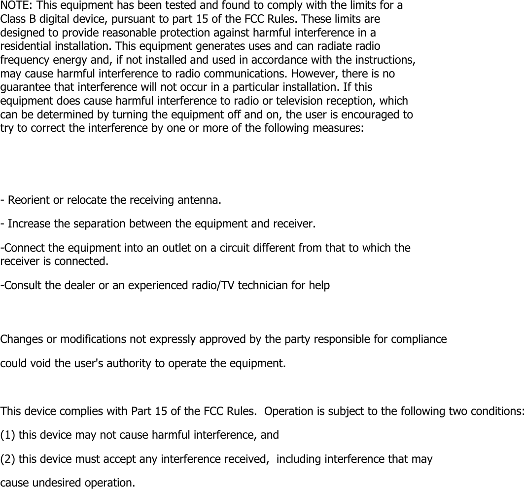 NOTE: This equipment has been tested and found to comply with the limits for a Class B digital device, pursuant to part 15 of the FCC Rules. These limits are designed to provide reasonable protection against harmful interference in a residential installation. This equipment generates uses and can radiate radio frequency energy and, if not installed and used in accordance with the instructions, may cause harmful interference to radio communications. However, there is no guarantee that interference will not occur in a particular installation. If this equipment does cause harmful interference to radio or television reception, which can be determined by turning the equipment off and on, the user is encouraged to try to correct the interference by one or more of the following measures:   - Reorient or relocate the receiving antenna. - Increase the separation between the equipment and receiver. -Connect the equipment into an outlet on a circuit different from that to which the receiver is connected. -Consult the dealer or an experienced radio/TV technician for help  Changes or modifications not expressly approved by the party responsible for compliance  could void the user's authority to operate the equipment.   This device complies with Part 15 of the FCC Rules.  Operation is subject to the following two conditions:  (1) this device may not cause harmful interference, and  (2) this device must accept any interference received,  including interference that may cause undesired operation.    