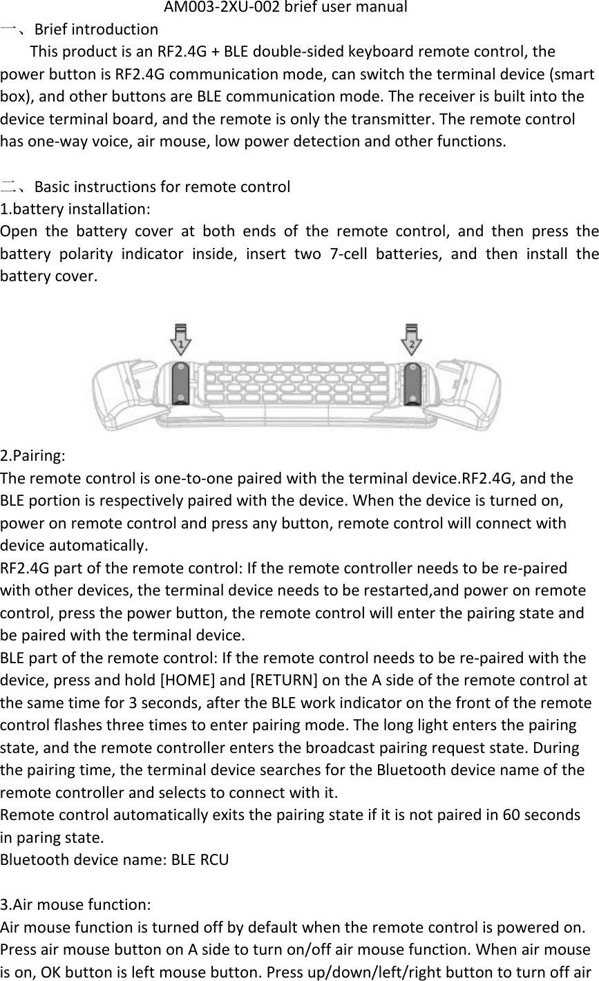 AM003-2XU-002 brief user manual一、Brief introductionThis product is an RF2.4G + BLE double-sided keyboard remote control, thepower button is RF2.4G communication mode, can switch the terminal device (smartbox), and other buttons are BLE communication mode. The receiver is built into thedevice terminal board, and the remote is only the transmitter. The remote controlhas one-way voice, air mouse, low power detection and other functions.二、Basic instructions for remote control1.battery installation:Open the battery cover at both ends of the remote control, and then press thebattery polarity indicator inside, insert two 7-cell batteries, and then install thebattery cover.2.Pairing:The remote control is one-to-one paired with the terminal device.RF2.4G, and theBLE portion is respectively paired with the device. When the device is turned on,power on remote control and press any button, remote control will connect withdevice automatically.RF2.4G part of the remote control: If the remote controller needs to be re-pairedwith other devices, the terminal device needs to be restarted,and power on remotecontrol, press the power button, the remote control will enter the pairing state andbe paired with the terminal device.BLE part of the remote control: If the remote control needs to be re-paired with thedevice, press and hold [HOME] and [RETURN] on the A side of the remote control atthe same time for 3 seconds, after the BLE work indicator on the front of the remotecontrol flashes three times to enter pairing mode. The long light enters the pairingstate, and the remote controller enters the broadcast pairing request state. Duringthe pairing time, the terminal device searches for the Bluetooth device name of theremote controller and selects to connect with it.Remote control automatically exits the pairing state if it is not paired in 60 secondsin paring state.Bluetooth device name: BLE RCU3.Air mouse function:Air mouse function is turned off by default when the remote control is powered on.Press air mouse button on A side to turn on/off air mouse function. When air mouseis on, OK button is left mouse button. Press up/down/left/right button to turn off air