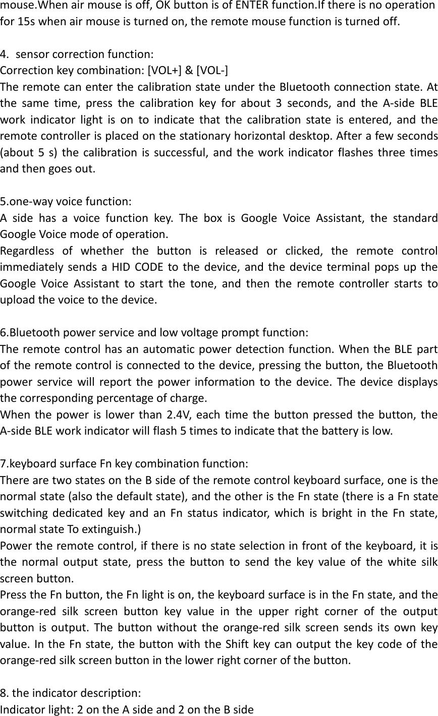 mouse.When air mouse is off, OK button is of ENTER function.If there is no operationfor 15s when air mouse is turned on, the remote mouse function is turned off.4. sensor correction function:Correction key combination: [VOL+] &amp; [VOL-]The remote can enter the calibration state under the Bluetooth connection state. Atthe same time, press the calibration key for about 3 seconds, and the A-side BLEwork indicator light is on to indicate that the calibration state is entered, and theremote controller is placed on the stationary horizontal desktop. After a few seconds(about 5 s) the calibration is successful, and the work indicator flashes three timesand then goes out.5.one-way voice function:A side has a voice function key. The box is Google Voice Assistant, the standardGoogle Voice mode of operation.Regardless of whether the button is released or clicked, the remote controlimmediately sends a HID CODE to the device, and the device terminal pops up theGoogle Voice Assistant to start the tone, and then the remote controller starts toupload the voice to the device.6.Bluetooth power service and low voltage prompt function:The remote control has an automatic power detection function. When the BLE partof the remote control is connected to the device, pressing the button, the Bluetoothpower service will report the power information to the device. The device displaysthe corresponding percentage of charge.When the power is lower than 2.4V, each time the button pressed the button, theA-side BLE work indicator will flash 5 times to indicate that the battery is low.7.keyboard surface Fn key combination function:There are two states on the B side of the remote control keyboard surface, one is thenormal state (also the default state), and the other is the Fn state (there is a Fn stateswitching dedicated key and an Fn status indicator, which is bright in the Fn state,normal state To extinguish.)Power the remote control, if there is no state selection in front of the keyboard, it isthe normal output state, press the button to send the key value of the white silkscreen button.Press the Fn button, the Fn light is on, the keyboard surface is in the Fn state, and theorange-red silk screen button key value in the upper right corner of the outputbutton is output. The button without the orange-red silk screen sends its own keyvalue. In the Fn state, the button with the Shift key can output the key code of theorange-red silk screen button in the lower right corner of the button.8. the indicator description:Indicator light: 2 on the A side and 2 on the B side