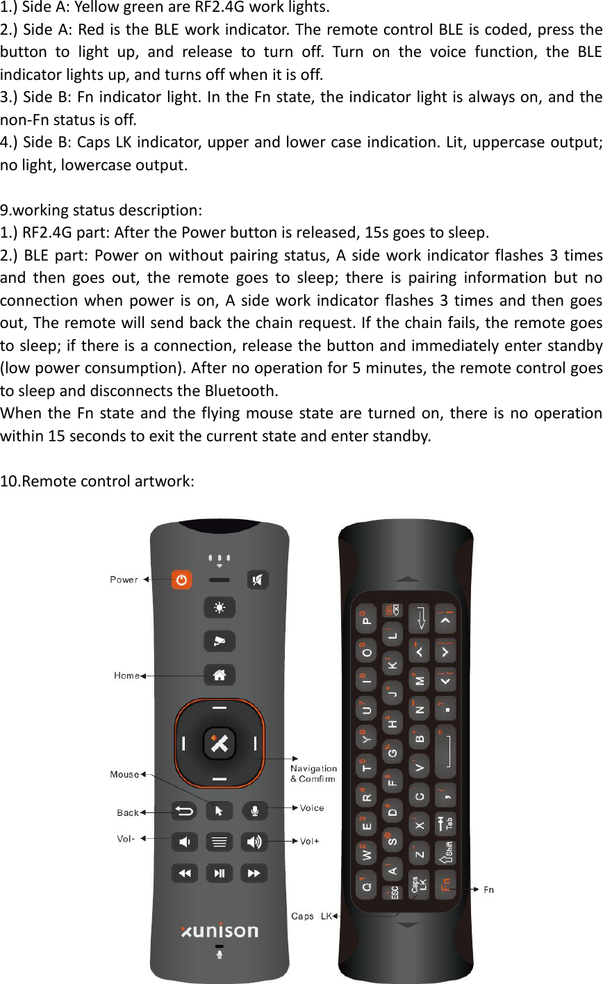 1.) Side A: Yellow green are RF2.4G work lights.2.) Side A: Red is the BLE work indicator. The remote control BLE is coded, press thebutton to light up, and release to turn off. Turn on the voice function, the BLEindicator lights up, and turns off when it is off.3.) Side B: Fn indicator light. In the Fn state, the indicator light is always on, and thenon-Fn status is off.4.) Side B: Caps LK indicator, upper and lower case indication. Lit, uppercase output;no light, lowercase output.9.working status description:1.) RF2.4G part: After the Power button is released, 15s goes to sleep.2.) BLE part: Power on without pairing status, A side work indicator flashes 3 timesand then goes out, the remote goes to sleep; there is pairing information but noconnection when power is on, A side work indicator flashes 3 times and then goesout, The remote will send back the chain request. If the chain fails, the remote goesto sleep; if there is a connection, release the button and immediately enter standby(low power consumption). After no operation for 5 minutes, the remote control goesto sleep and disconnects the Bluetooth.When the Fn state and the flying mouse state are turned on, there is no operationwithin 15 seconds to exit the current state and enter standby.10.Remote control artwork: