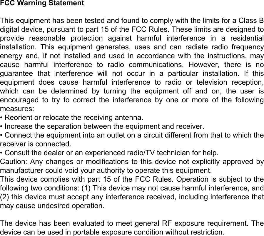 FCC Warning StatementThis equipment has been tested and found to comply with the limits for a Class B digital device, pursuant to part 15 of the FCC Rules. These limits are designed to provide  reasonable  protection  against  harmful  interference  in  a  residential installation.  This  equipment  generates,  uses  and  can  radiate  radio  frequency energy  and,  if  not  installed  and  used  in  accordance  with  the  instructions,  may cause  harmful  interference  to  radio  communications.  However,  there  is  no guarantee  that  interference  will  not  occur  in  a  particular  installation.  If  this equipment  does  cause  harmful  interference  to  radio  or  television  reception, which  can  be  determined  by  turning  the  equipment  off  and  on,  the  user  is encouraged  to  try  to  correct  the  interference  by  one  or  more  of  the  following measures:&bull; Reorient or relocate the receiving antenna.&bull; Increase the separation between the equipment and receiver.&bull; Connect the equipment into an outlet on a circuit different from that to which the receiver is connected.&bull; Consult the dealer or an experienced radio/TV technician for help.Caution: Any changes or modiﬁcations to this device not explicitly approved by manufacturer could void your authority to operate this equipment.This device complies with part 15 of the FCC Rules. Operation is subject to the following two conditions: (1) This device may not cause harmful interference, and (2) this device must accept any interference received, including interference that may cause undesired operation.The device has been evaluated to meet general RF exposure requirement. The device can be used in portable exposure condition without restriction.
