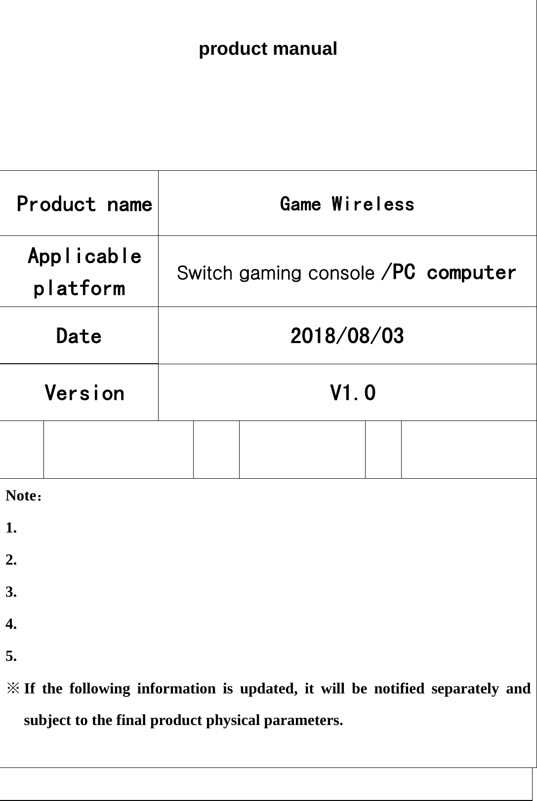  product manual Product name  Game Wireless Applicable platform  Switch gaming console /PC computer Date   2018/08/03 Version   V1.0           Note： 1. 2. 3. 4. 5. ※ If the following information is updated, it will be notified separately and subject to the final product physical parameters.   