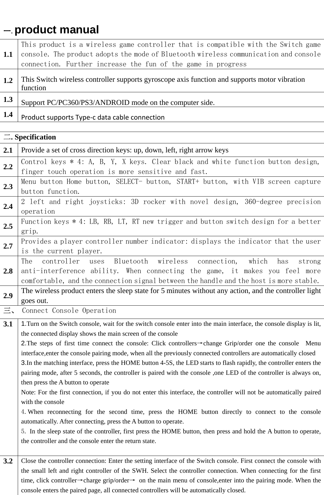   一.product manual 1.1 This product is a wireless game controller that is compatible with the Switch game console. The product adopts the mode of Bluetooth wireless communication and consoleconnection. Further increase the fun of the game in progress 1.2  This Switch wireless controller supports gyroscope axis function and supports motor vibration function 1.3  Support PC/PC360/PS3/ANDROID mode on the computer side.1.4  ProductsupportsType‐cdatacableconnection 二. Specification   2.1  Provide a set of cross direction keys: up, down, left, right arrow keys 2.2  Control keys * 4: A, B, Y, X keys. Clear black and white function button design, finger touch operation is more sensitive and fast. 2.3  Menu button Home button, SELECT- button, START+ button, with VIB screen capture button function. 2.4  2  left  and  right  joysticks:  3D  rocker  with  novel  design,  360-degree  precision operation 2.5  Function keys * 4: LB, RB, LT, RT new trigger and button switch design for a better grip. 2.7  Provides a player controller number indicator: displays the indicator that the user is the current player. 2.8 The  controller  uses  Bluetooth  wireless  connection,  which  has  strong anti-interference  ability.  When  connecting  the  game,  it  makes  you  feel  more comfortable, and the connection signal between the handle and the host is more stable.2.9  The wireless product enters the sleep state for 5 minutes without any action, and the controller light goes out. 三、 Connect Console Operation 3.1  1.Turn on the Switch console, wait for the switch console enter into the main interface, the console display is lit, the connected display shows the main screen of the console   2.The steps of first time connect the console: Click controllers→change Grip/order one the console  Menu interface,enter the console pairing mode, when all the previously connected controllers are automatically closed 3.In the matching interface, press the HOME button 4-5S, the LED starts to flash rapidly, the controller enters the pairing mode, after 5 seconds, the controller is paired with the console ,one LED of the controller is always on, then press the A button to operate Note: For the first connection, if you do not enter this interface, the controller will not be automatically paired with the console 4.When reconnecting for the second time, press the HOME button directly to connect to the console automatically. After connecting, press the A button to operate. 5. In the sleep state of the controller, first press the HOME button, then press and hold the A button to operate, the controller and the console enter the return state.  3.2  Close the controller connection: Enter the setting interface of the Switch console. First connect the console with the small left and right controller of the SWH. Select the controller connection. When connecting for the first time, click controller→charge grip/order→  on the main menu of console,enter into the pairing mode. When the console enters the paired page, all connected controllers will be automatically closed. 