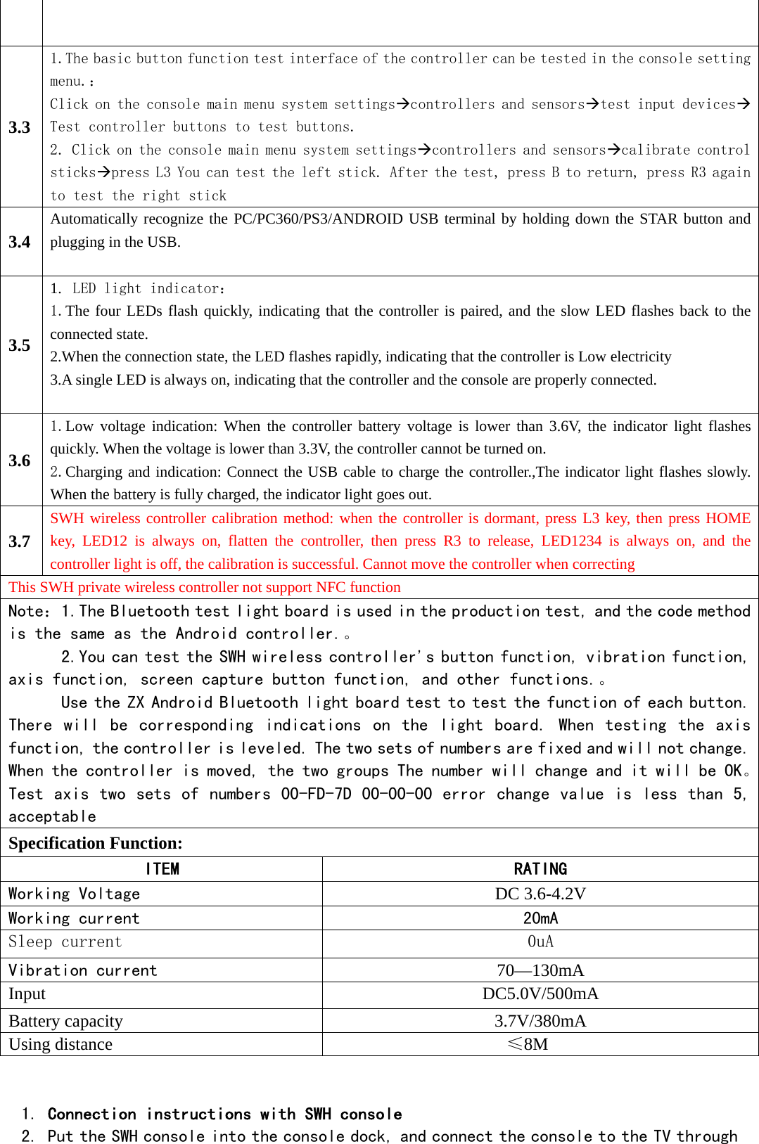   3.3 1.The basic button function test interface of the controller can be tested in the console setting menu.： Click on the console main menu system settingscontrollers and sensorstest input devicesTest controller buttons to test buttons. 2. Click on the console main menu system settingscontrollers and sensorscalibrate control stickspress L3 You can test the left stick. After the test, press B to return, press R3 again to test the right stick 3.4 Automatically recognize the PC/PC360/PS3/ANDROID USB terminal by holding down the STAR button and plugging in the USB.  3.5 1. LED light indicator： 1.The four LEDs flash quickly, indicating that the controller is paired, and the slow LED flashes back to the connected state. 2.When the connection state, the LED flashes rapidly, indicating that the controller is Low electricity 3.A single LED is always on, indicating that the controller and the console are properly connected.  3.6 1.Low voltage indication: When the controller battery voltage is lower than 3.6V, the indicator light flashes quickly. When the voltage is lower than 3.3V, the controller cannot be turned on. 2.Charging and indication: Connect the USB cable to charge the controller.,The indicator light flashes slowly. When the battery is fully charged, the indicator light goes out. 3.7 SWH wireless controller calibration method: when the controller is dormant, press L3 key, then press HOME key, LED12 is always on, flatten the controller, then press R3 to release, LED1234 is always on, and the controller light is off, the calibration is successful. Cannot move the controller when correcting This SWH private wireless controller not support NFC function   Note：1.The Bluetooth test light board is used in the production test, and the code method is the same as the Android controller.。 2.You can test the SWH wireless controller&apos;s button function, vibration function, axis function, screen capture button function, and other functions.。 Use the ZX Android Bluetooth light board test to test the function of each button. There  will  be  corresponding  indications  on  the  light  board.  When  testing  the  axis function, the controller is leveled. The two sets of numbers are fixed and will not change. When the controller is moved, the two groups The number will change and it will be OK。Test axis two sets of numbers 00-FD-7D 00-00-00 error change value is less than 5, acceptable Specification Function: ITEM  RATING Working Voltage   DC 3.6-4.2V Working current   20mA Sleep current  0uA Vibration current  70—130mA Input   DC5.0V/500mA Battery capacity  3.7V/380mA Using distance    ≤8M  1. Connection instructions with SWH console 2. Put the SWH console into the console dock, and connect the console to the TV through 
