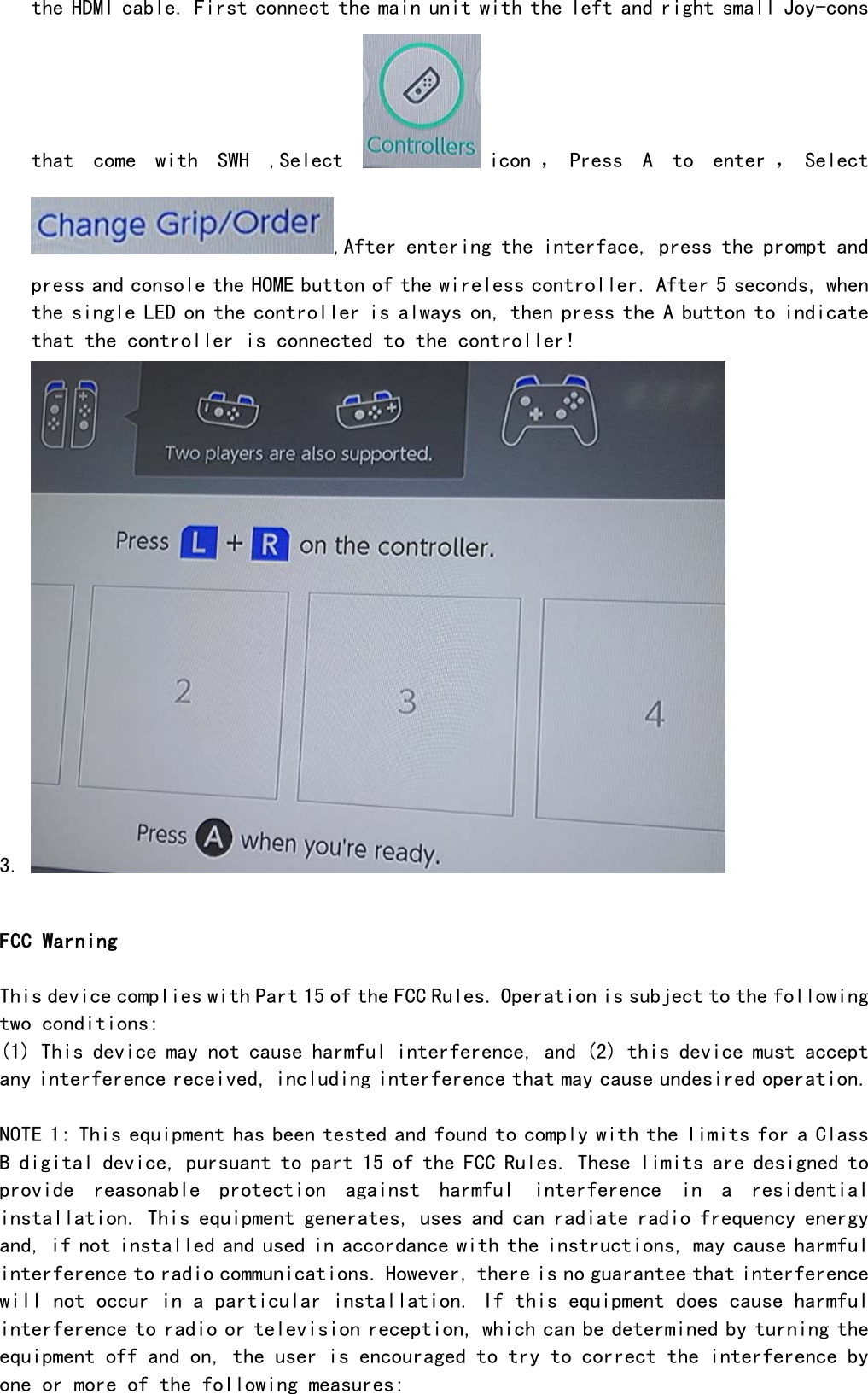 the HDMI cable. First connect the main unit with the left and right small Joy-cons that  come  with  SWH  ,Select  icon ， Press  A  to  enter ， Select ,After entering the interface, press the prompt and press and console the HOME button of the wireless controller. After 5 seconds, when the single LED on the controller is always on, then press the A button to indicate that the controller is connected to the controller! 3.   FCC Warning  This device complies with Part 15 of the FCC Rules. Operation is subject to the following two conditions: (1) This device may not cause harmful interference, and (2) this device must accept any interference received, including interference that may cause undesired operation.  NOTE 1: This equipment has been tested and found to comply with the limits for a Class B digital device, pursuant to part 15 of the FCC Rules. These limits are designed to provide  reasonable  protection  against  harmful  interference  in  a  residential installation. This equipment generates, uses and can radiate radio frequency energy and, if not installed and used in accordance with the instructions, may cause harmful interference to radio communications. However, there is no guarantee that interference will not occur in a particular installation. If this equipment does cause harmful interference to radio or television reception, which can be determined by turning the equipment off and on, the user is encouraged to try to correct the interference by one or more of the following measures: 