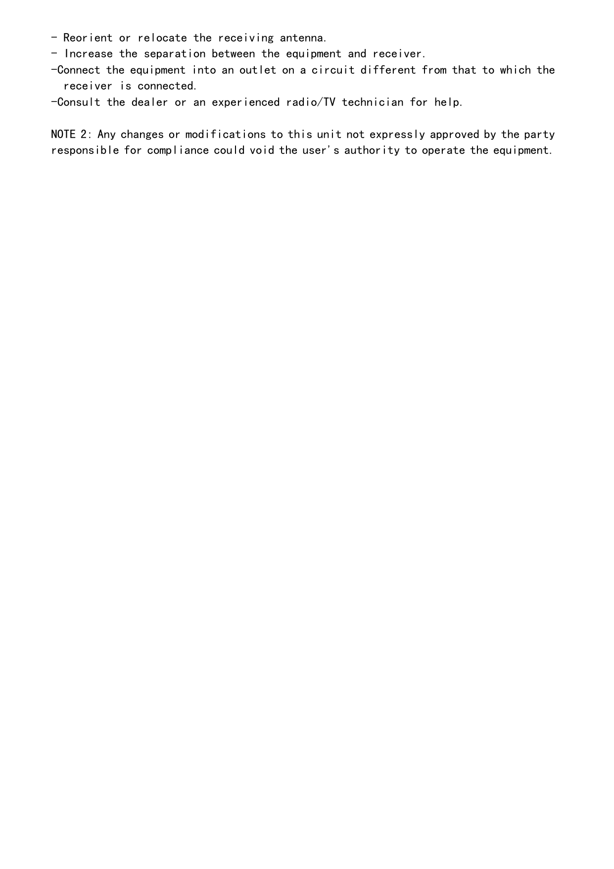 - Reorient or relocate the receiving antenna. - Increase the separation between the equipment and receiver. -Connect the equipment into an outlet on a circuit different from that to which the receiver is connected. -Consult the dealer or an experienced radio/TV technician for help.  NOTE 2: Any changes or modifications to this unit not expressly approved by the party responsible for compliance could void the user&apos;s authority to operate the equipment. 