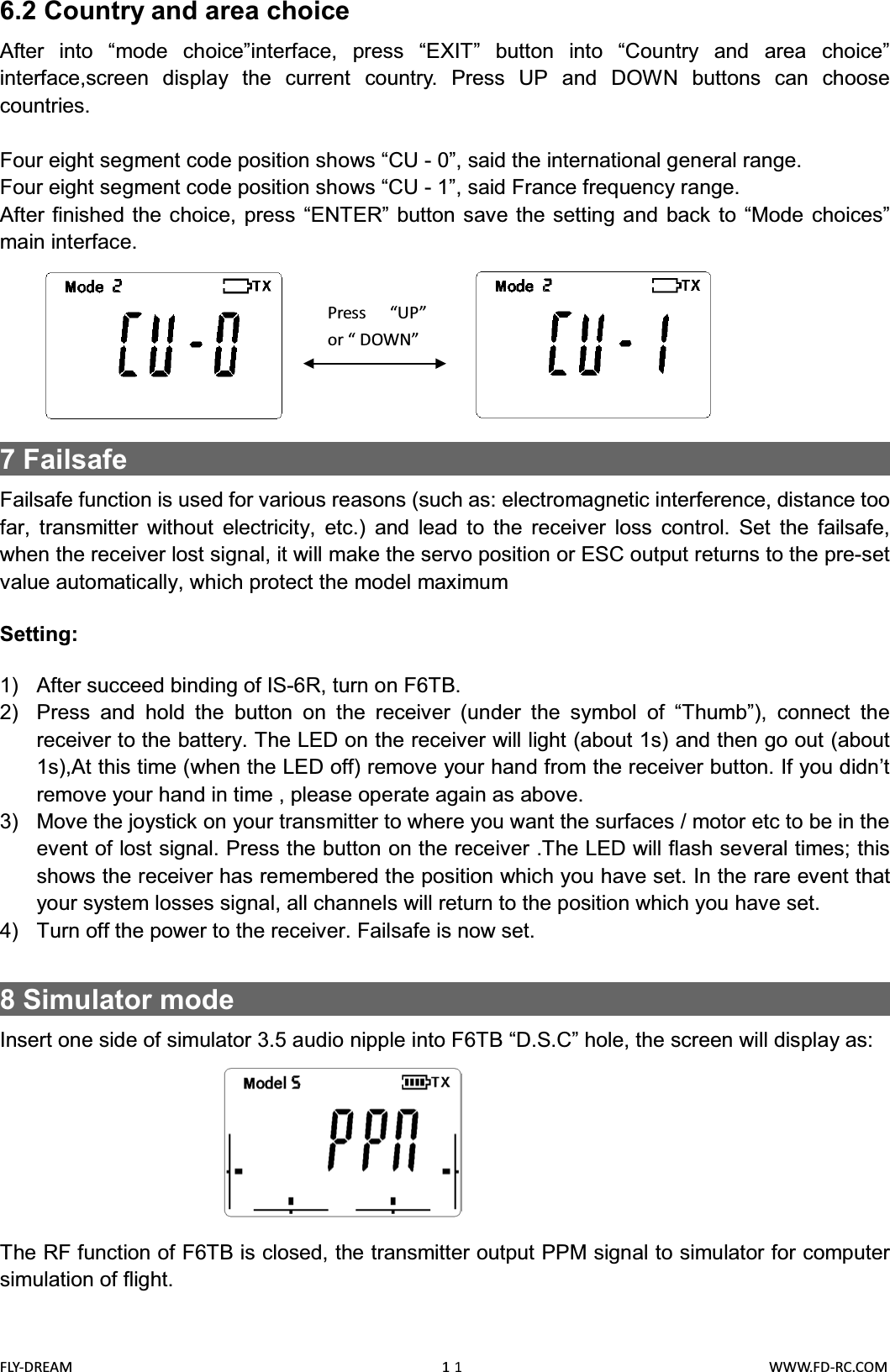 FLY-DREAM                                               11                                       WWW.FD-RC.COM6.2 Country and area choiceAfter into “mode choice”interface, press “EXIT” button into “Country and area choice”interface,screen display the current country. Press UP and DOWN buttons can choose countries.Four eight segment code position shows “CU - 0”, said the international general range.Four eight segment code position shows “CU - 1”, said France frequency range.After finished the choice, press “ENTER” button save the setting and back to “Mode choices”main interface.7 Failsafe                                                     Failsafe function is used for various reasons (such as: electromagnetic interference, distance too far, transmitter without electricity, etc.) and lead to the receiver loss control. Set the failsafe, when the receiver lost signal, it will make the servo position or ESC output returns to the pre-set value automatically, which protect the model maximumSetting:1) After succeed binding of IS-6R, turn on F6TB.2) Press and hold the button on the receiver (under the symbol of “Thumb”), connect the receiver to the battery. The LED on the receiver will light (about 1s) and then go out (about 1s),At this time (when the LED off) remove your hand from the receiver button. If you didn’t remove your hand in time , please operate again as above.3) Move the joystick on your transmitter to where you want the surfaces / motor etc to be in the event of lost signal. Press the button on the receiver .The LED will flash several times; this shows the receiver has remembered the position which you have set. In the rare event that your system losses signal, all channels will return to the position which you have set.4) Turn off the power to the receiver. Failsafe is now set.8Simulator mode                                               Insert one side of simulator 3.5 audio nipple into F6TB “D.S.C” hole, the screen will display as:The RF function of F6TB is closed, the transmitter output PPM signal to simulator for computer simulation of flight.Press “UP”or “ DOWN”