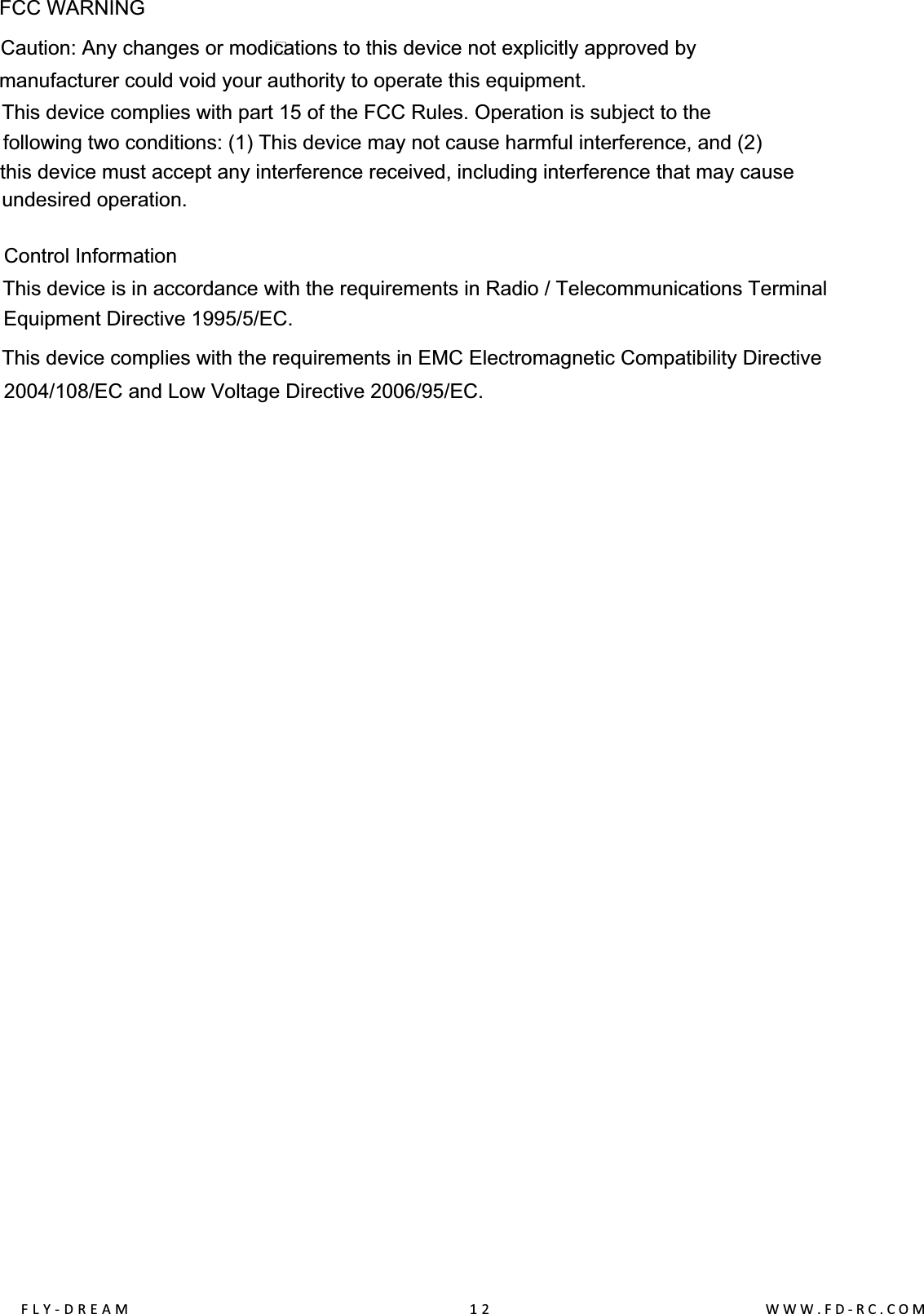 FCC WARNINGControl InformationThis device is in accordance with the requirements in Radio / Telecommunications Terminal Equipment Directive 1995/5/EC.This device complies with the requirements in EMC Electromagnetic Compatibility Directive2004/108/EC and Low Voltage Directive 2006/95/EC.FLY-DREAM                                              12                                      WWW.FD-RC.COMCaution: Any changes or modi?cations to this device not explicitly approved bymanufacturer could void your authority to operate this equipment.This device complies with part 15 of the FCC Rules. Operation is subject to thefollowing two conditions: (1) This device may not cause harmful interference, and (2)this device must accept any interference received, including interference that may causeundesired operation.