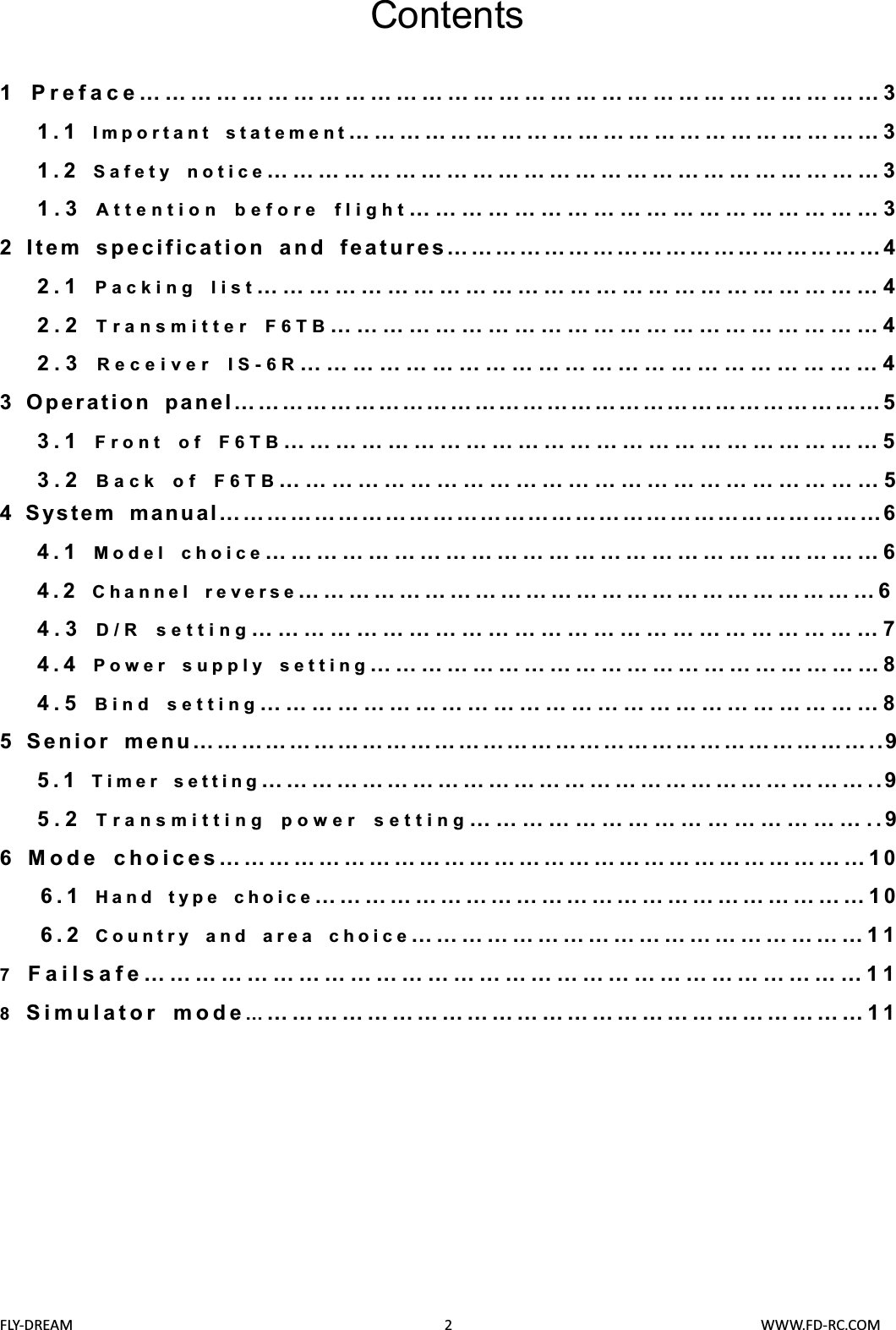 FLY-DREAM                                               2                                       WWW.FD-RC.COMContents1 Preface……………………………………………………………………………31.1 Important statement………………………………………………………31.2 Safety notice………………………………………………………………31.3 Attention before flight………………………………………………32Item specification and features………………………………………………42.1 Packing list………………………………………………………………42.2 Transmitter F6TB………………………………………………………42.3 Receiver IS-6R…………………………………………………………43Operation panel………………………………………………………………………53.1 Front of F6TB……………………………………………………………53.2 Back of F6TB……………………………………………………………54System manual…………………………………………………………………………64.1 Model choice………………………………………………………………64.2 Channel reverse……………………………………………………………64.3 D/R setting………………………………………………………………74.4 Power supply setting……………………………………………………8 4.5  Bind setting………………………………………………………………8 5Senior menu…………………………………………………………………………..95.1 Timer setting………………………………………………………………..95.2 Transmitting power setting………………………………………..96Mode choices……………………………………………………………………106.1 Hand type choice…………………………………………………………106.2 Country and area choice………………………………………………117Failsafe…………………………………………………………………………118Simulator mode…………………………………………………………………11