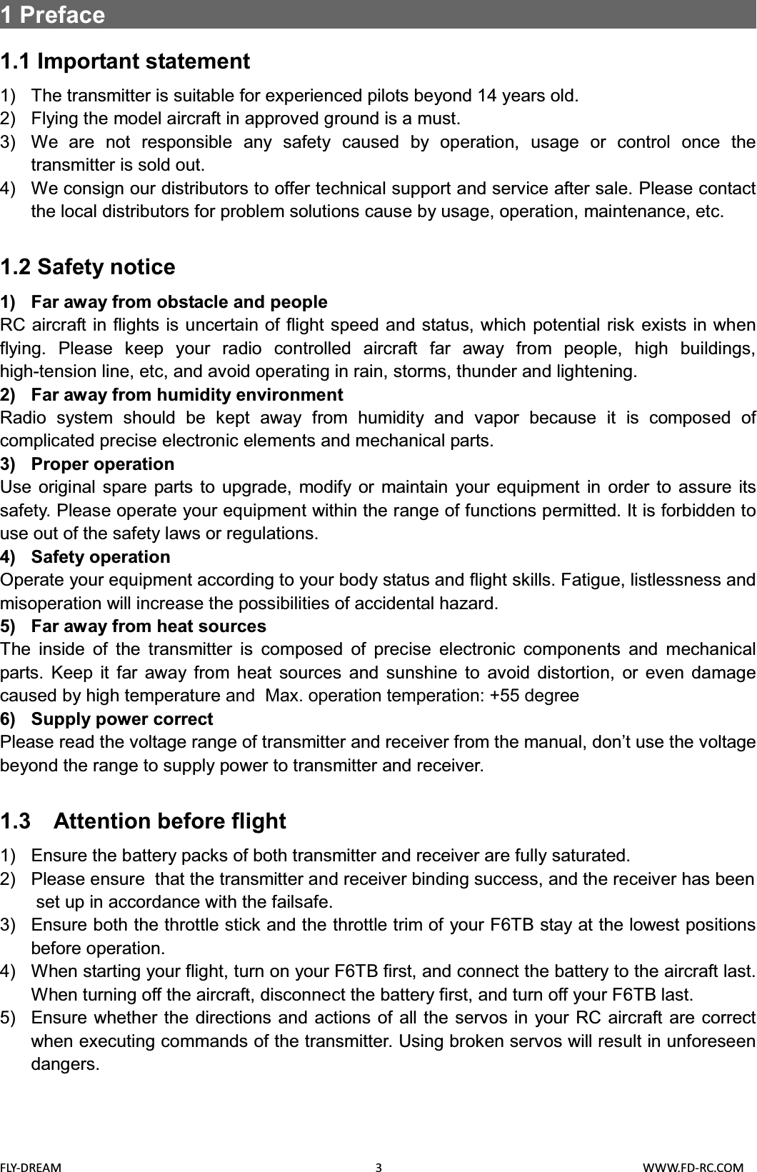 FLY-DREAM                                               3                                       WWW.FD-RC.COM1Preface                                                       1.1 Important statement1) The transmitter is suitable for experienced pilots beyond 14 years old.2) Flying the model aircraft in approved ground is a must.3) We are not responsible any safety caused by operation, usage or control once the transmitter is sold out.4) We consign our distributors to offer technical support and service after sale. Please contact the local distributors for problem solutions cause by usage, operation, maintenance, etc.1.2 Safety notice1) Far away from obstacle and peopleRC aircraft in flights is uncertain of flight speed and status, which potential risk exists in when flying. Please keep your radio controlled aircraft far away from people, high buildings, high-tension line, etc, and avoid operating in rain, storms, thunder and lightening.2) Far away from humidity environmentRadio system should be kept away from humidity and vapor because it is composed of complicated precise electronic elements and mechanical parts.3) Proper operationUse original spare parts to upgrade, modify or maintain your equipment in order to assure its safety. Please operate your equipment within the range of functions permitted. It is forbidden to use out of the safety laws or regulations.4) Safety operationOperate your equipment according to your body status and flight skills. Fatigue, listlessness and misoperation will increase the possibilities of accidental hazard.5) Far away from heat sourcesThe inside of the transmitter is composed of precise electronic components and mechanical parts. Keep it far away from heat sources and sunshine to avoid distortion, or even damage caused by high temperature and  Max. operation temperation: +55 degree6) Supply power correctPlease read the voltage range of transmitter and receiver from the manual, don’t use the voltage beyond the range to supply power to transmitter and receiver.1.3 Attention before flight1) Ensure the battery packs of both transmitter and receiver are fully saturated.2) Please ensure that the transmitter and receiver binding success, and the receiver has beenset up in accordance with the failsafe.3) Ensure both the throttle stick and the throttle trim of your F6TB stay at the lowest positions before operation.4) When starting your flight, turn on your F6TB first, and connect the battery to the aircraft last. When turning off the aircraft, disconnect the battery first, and turn off your F6TB last. 5) Ensure whether the directions and actions of all the servos in your RC aircraft are correct when executing commands of the transmitter. Using broken servos will result in unforeseen dangers.