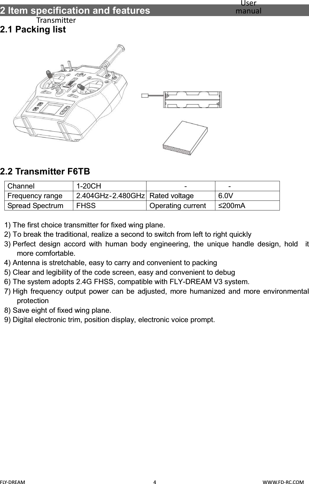  FLY-DREAM                                               4                                       WWW.FD-RC.COM 2 Item specification and features                                      2.1 Packing list              2.2 Transmitter F6TB Channel 1-20CH  - -Frequency range  2.404GHz-2.480GHz Rated voltage  6.0V  Spread Spectrum  FHSS  Operating current P$  1) The first choice transmitter for fixed wing plane. 2) To break the traditional, realize a second to switch from left to right quickly 3) Perfect design accord with human body engineering, the unique handle design, hold  it  more comfortable. 4) Antenna is stretchable, easy to carry and convenient to packing 5) Clear and legibility of the code screen, easy and convenient to debug 6) The system adopts 2.4G FHSS, compatible with FLY-DREAM V3 system. 7) High frequency output power can be adjusted, more humanized and more environmental protection 8) Save eight of fixed wing plane. 9) Digital electronic trim, position display, electronic voice prompt. User manual Transmitter Battery compartment Receiver 