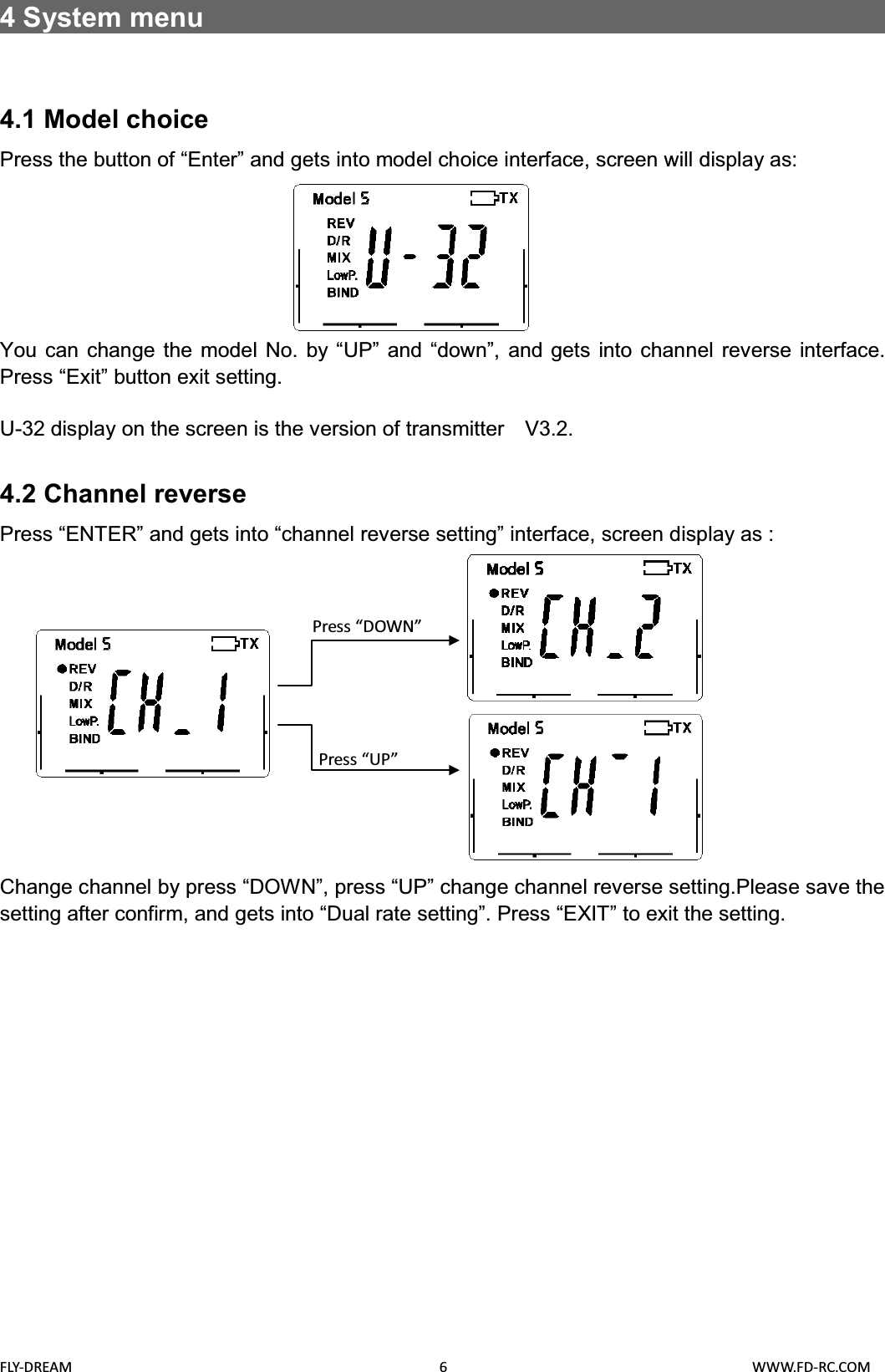 FLY-DREAM                                               6                                       WWW.FD-RC.COM4System menu                                                      4.1 Model choicePress the button of “Enter” and gets into model choice interface, screen will display as:You can change the model No. by “UP” and “down”, and gets into channel reverse interface.Press “Exit” button exit setting.U-32 display on the screen is the version of transmitter    V3.2.4.2 Channel reverse Press “ENTER” and gets into “channel reverse setting” interface, screen display as : Change channel by press “DOWN”, press “UP” change channel reverse setting.Please save the setting after confirm, and gets into “Dual rate setting”. Press “EXIT” to exit the setting. Press “DOWN”Press “UP”