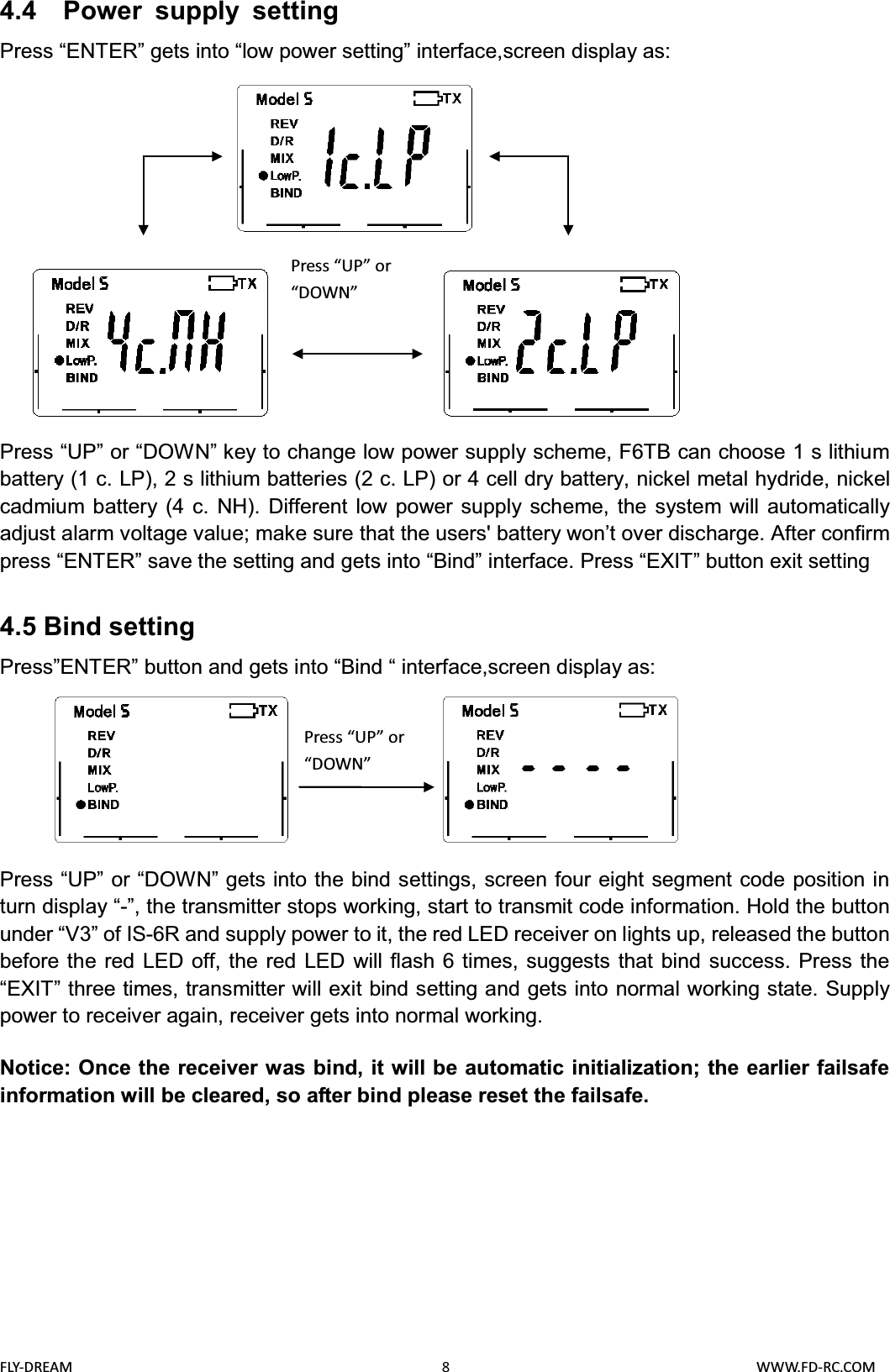 FLY-DREAM                                               8                                       WWW.FD-RC.COM4.4  Power supply settingPress “ENTER” gets into “low power setting” interface,screen display as: Press “UP” or “DOWN” key to change low power supply scheme, F6TB can choose 1 s lithium battery (1 c. LP), 2 s lithium batteries (2 c. LP) or 4 cell dry battery, nickel metal hydride, nickel cadmium battery (4 c. NH). Different low power supply scheme, the system will automatically adjust alarm voltage value; make sure that the users&apos; battery won’t over discharge. After confirm press “ENTER” save the setting and gets into “Bind” interface. Press “EXIT” button exit setting4.5 Bind settingPress”ENTER” button and gets into “Bind “ interface,screen display as:Press “UP” or “DOWN” gets into the bind settings, screen four eight segment code position in turn display “-”, the transmitter stops working, start to transmit code information. Hold the button under “V3” of IS-6R and supply power to it, the red LED receiver on lights up, released the button before the red LED off, the red LED will flash 6 times, suggests that bind success. Press the “EXIT” three times, transmitter will exit bind setting and gets into normal working state. Supply power to receiver again, receiver gets into normal working.Notice: Once the receiver was bind, it will be automatic initialization; the earlier failsafe information will be cleared, so after bind please reset the failsafe.Press “UP” or “DOWN”Press “UP” or “DOWN”