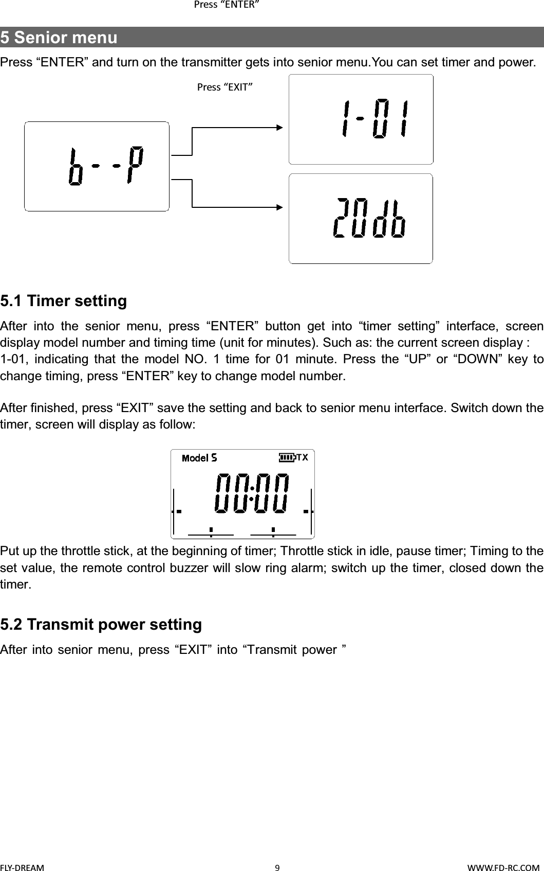 FLY-DREAM                                               9                                       WWW.FD-RC.COM5 Senior menu                                                  Press “ENTER” and turn on the transmitter gets into senior menu.You can set timer and power.5.1 Timer settingAfter into the senior menu, press “ENTER” button get into “timer setting” interface, screen display model number and timing time (unit for minutes). Such as: the current screen display :1-01, indicating that the model NO. 1 time for 01 minute. Press the “UP” or “DOWN” key to change timing, press “ENTER” key to change model number.After finished, press “EXIT” save the setting and back to senior menu interface. Switch down the timer, screen will display as follow:Put up the throttle stick, at the beginning of timer; Throttle stick in idle, pause timer; Timing to the set value, the remote control buzzer will slow ring alarm; switch up the timer, closed down the timer.5.2 Transmit power settingAfter into senior menu, press “EXIT” into “Transmit power ”Press “ENTER”Press “EXIT”