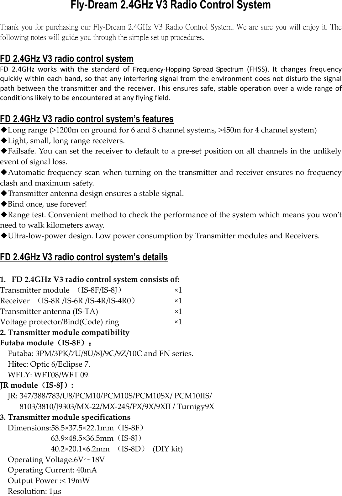 Fly-Dream 2.4GHz V3 Radio Control System  Thank you for purchasing our Fly-Dream 2.4GHz V3 Radio Control System. We are sure you will enjoy it. The following notes will guide you through the simple set up procedures.      FD 2.4GHz V3 radio control system FD  2.4GHz  works  with  the  standard  of Frequency-Hopping Spread Spectrum  (FHSS).  It  changes  frequency quickly within each band, so that any interfering signal from the environment does not disturb the signal path between the transmitter and the receiver. This ensures safe, stable operation over a wide range of conditions likely to be encountered at any flying field.  FD 2.4GHz V3 radio control system’s features ◆Long range (&gt;1200m on ground for 6 and 8 channel systems, &gt;450m for 4 channel system) ◆Light, small, long range receivers. ◆Failsafe. You can set the receiver to default to a pre-set position on all channels in the unlikely event of signal loss. ◆Automatic frequency scan when turning on the transmitter and receiver ensures no frequency clash and maximum safety.   ◆Transmitter antenna design ensures a stable signal. ◆Bind once, use forever! ◆Range test. Convenient method to check the performance of the system which means you won’t need to walk kilometers away.   ◆Ultra-low-power design. Low power consumption by Transmitter modules and Receivers.  FD 2.4GHz V3 radio control system’s details  1. FD 2.4GHz V3 radio control system consists of:   Transmitter module  （IS-8F/IS-8J）  ×1 Receiver  （IS-8R /IS-6R /IS-4R/IS-4R0）  ×1 Transmitter antenna (IS-TA)  ×1 Voltage protector/Bind(Code) ring  ×1 2. Transmitter module compatibility Futaba module（（（（IS-8F）：）：）：）： Futaba: 3PM/3PK/7U/8U/8J/9C/9Z/10C and FN series.   Hitec: Optic 6/Eclipse 7.   WFLY: WFT08/WFT 09.   JR module（（（（IS-8J））））:   JR: 347/388/783/U8/PCM10/PCM10S/PCM10SX/ PCM10IIS/ 8103/3810/J9303/MX-22/MX-24S/PX/9X/9XII / Turnigy9X   3. Transmitter module specifications Dimensions:58.5×37.5×22.1mm（IS-8F） 63.9×48.5×36.5mm（IS-8J） 40.2×20.1×6.2mm  （IS-8D）  (DIY kit) Operating Voltage:6V～18V Operating Current: 40mA Output Power :&lt; 19mW Resolution: 1μs 