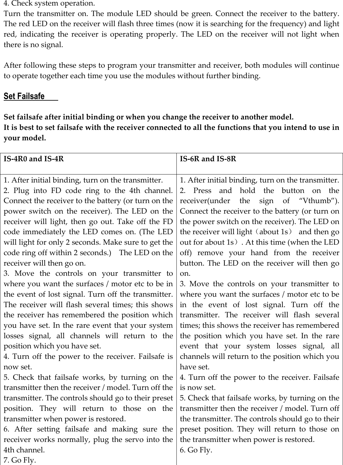 4. Check system operation.   Turn the transmitter  on. The  module  LED  should be  green. Connect the receiver to the battery. The red LED on the receiver will flash three times (now it is searching for the frequency) and light red,  indicating  the  receiver  is  operating  properly.  The  LED  on  the  receiver  will  not  light  when there is no signal.    After following these steps to program your transmitter and receiver, both modules will continue to operate together each time you use the modules without further binding.  Set Failsafe        Set failsafe after initial binding or when you change the receiver to another model. It is best to set failsafe with the receiver connected to all the functions that you intend to use in your model.    IS-4R0 and IS-4R  IS-6R and IS-8R  1. After initial binding, turn on the transmitter. 2.  Plug  into  FD  code  ring  to  the  4th  channel. Connect the receiver to the battery (or turn on the power  switch  on  the  receiver).  The  LED  on  the receiver  will  light,  then  go  out.  Take  off  the  FD code  immediately  the  LED  comes  on.  (The  LED will light for only 2 seconds. Make sure to get the code ring off within 2 seconds.)    The LED on the receiver will then go on. 3.  Move  the  controls  on  your  transmitter  to where you want the surfaces / motor etc to be in the event of lost signal. Turn off the transmitter. The  receiver  will  flash  several  times;  this  shows the receiver has remembered  the  position which you have set. In the rare event that your system losses  signal,  all  channels  will  return  to  the position which you have set. 4.  Turn  off  the  power  to  the  receiver.  Failsafe is now set. 5.  Check  that  failsafe  works,  by  turning  on  the transmitter then the receiver / model. Turn off the transmitter. The controls should go to their preset position.  They  will  return  to  those  on  the transmitter when power is restored.     6.  After  setting  failsafe  and  making  sure  the receiver works normally, plug the servo into the 4th channel. 7. Go Fly. 1. After initial binding, turn on the transmitter. 2.  Press  and  hold  the  button  on  the receiver(under  the  sign  of  “Vthumb”). Connect the receiver to the battery (or turn on the power switch on the receiver). The LED on the receiver will light（about 1s）  and then go out for about 1s）. At this time (when the LED off)  remove  your  hand  from  the  receiver button.  The  LED  on  the  receiver  will  then  go on.   3.  Move  the  controls  on  your  transmitter  to where you want the surfaces / motor etc to be in  the  event  of  lost  signal.  Turn  off  the transmitter.  The  receiver  will  flash  several times; this shows the receiver has remembered the  position  which  you  have  set.  In  the  rare event  that  your  system  losses  signal,  all channels will return to the position which you have set. 4. Turn off the  power to the  receiver. Failsafe is now set. 5. Check that failsafe works, by turning on the transmitter then the receiver / model. Turn off the transmitter. The controls should go to their preset  position.  They  will  return  to  those  on the transmitter when power is restored.     6. Go Fly.     
