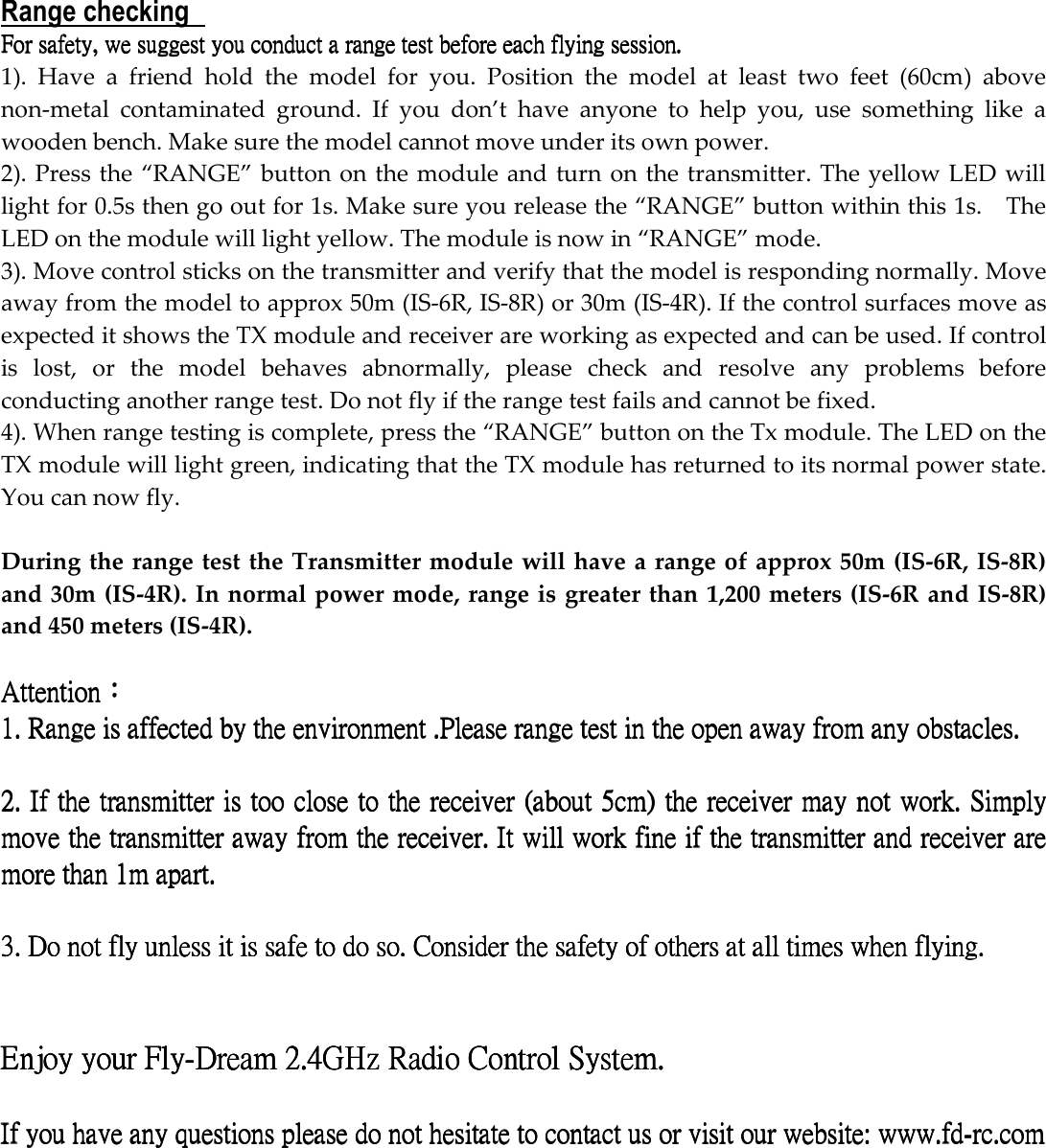 Range checking   For For For For safety,safety,safety,safety, we suggest you  we suggest you  we suggest you  we suggest you conduct a range conduct a range conduct a range conduct a range test before test before test before test before each flying sessioneach flying sessioneach flying sessioneach flying session....    1).  Have  a  friend  hold  the  model  for  you.  Position  the  model  at  least  two  feet  (60cm)  above non-metal  contaminated  ground.  If  you  don’t  have  anyone  to  help  you,  use  something  like  a wooden bench. Make sure the model cannot move under its own power. 2). Press the “RANGE” button on the module and turn on the transmitter. The yellow LED will light for 0.5s then go out for 1s. Make sure you release the “RANGE” button within this 1s.    The LED on the module will light yellow. The module is now in “RANGE” mode. 3). Move control sticks on the transmitter and verify that the model is responding normally. Move away from the model to approx 50m (IS-6R, IS-8R) or 30m (IS-4R). If the control surfaces move as expected it shows the TX module and receiver are working as expected and can be used. If control is  lost,  or  the  model  behaves  abnormally,  please  check  and  resolve  any  problems  before conducting another range test. Do not fly if the range test fails and cannot be fixed.   4). When range testing is complete, press the “RANGE” button on the Tx module. The LED on the TX module will light green, indicating that the TX module has returned to its normal power state. You can now fly.  During the range test the Transmitter module will have a range of approx 50m (IS-6R, IS-8R) and 30m (IS-4R). In normal power mode, range is greater than 1,200 meters (IS-6R and IS-8R) and 450 meters (IS-4R).  AttentionAttentionAttentionAttention：：：：    1.1.1.1.    RangeRangeRangeRange is affected by the environment  is affected by the environment  is affected by the environment  is affected by the environment ....Please Please Please Please range range range range test in the open away from any obstacles. test in the open away from any obstacles. test in the open away from any obstacles. test in the open away from any obstacles.          2. 2. 2. 2. If the If the If the If the transmitter is too close to the receiver (transmitter is too close to the receiver (transmitter is too close to the receiver (transmitter is too close to the receiver (about 5cmabout 5cmabout 5cmabout 5cm) the) the) the) the receiver  receiver  receiver  receiver may may may may notnotnotnot work. work. work. work. Simply  Simply  Simply  Simply move the transmitter away from thmove the transmitter away from thmove the transmitter away from thmove the transmitter away from the receiver. e receiver. e receiver. e receiver. It will work fine if the transmitter and receiver are It will work fine if the transmitter and receiver are It will work fine if the transmitter and receiver are It will work fine if the transmitter and receiver are more than 1m apart.more than 1m apart.more than 1m apart.more than 1m apart.        3. Do not fly unless it is safe to do so. Consider the safety of others at all times when flying.3. Do not fly unless it is safe to do so. Consider the safety of others at all times when flying.3. Do not fly unless it is safe to do so. Consider the safety of others at all times when flying.3. Do not fly unless it is safe to do so. Consider the safety of others at all times when flying.            Enjoy your FlyEnjoy your FlyEnjoy your FlyEnjoy your Fly----Dream 2.4GHz Radio Control System.Dream 2.4GHz Radio Control System.Dream 2.4GHz Radio Control System.Dream 2.4GHz Radio Control System.        If you have any quIf you have any quIf you have any quIf you have any questions please do not hesitate to contact us or visit our websiteestions please do not hesitate to contact us or visit our websiteestions please do not hesitate to contact us or visit our websiteestions please do not hesitate to contact us or visit our website: : : : www.fdwww.fdwww.fdwww.fd----rc.comrc.comrc.comrc.com        