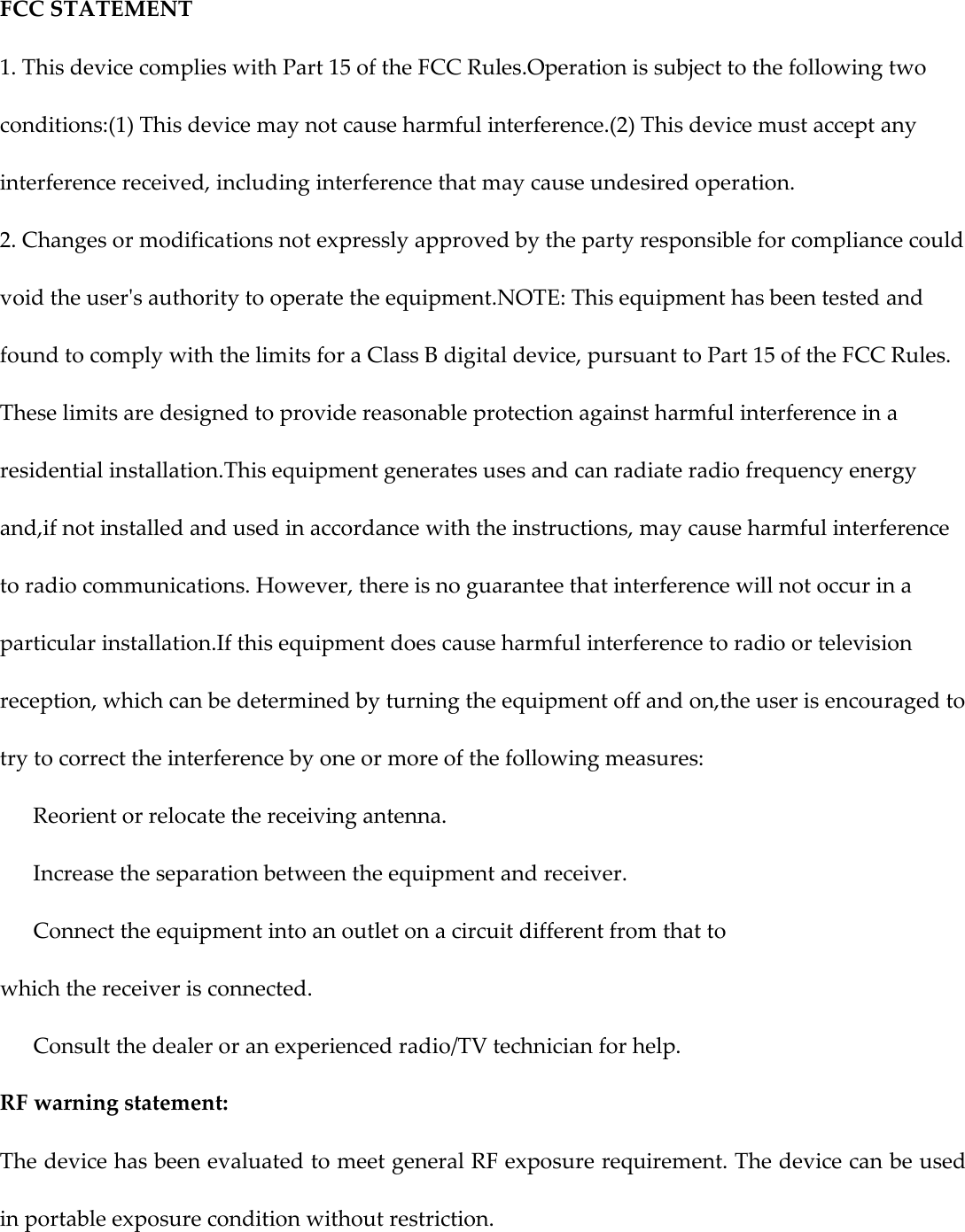 FCC STATEMENT 1. This device complies with Part 15 of the FCC Rules.Operation is subject to the following two conditions:(1) This device may not cause harmful interference.(2) This device must accept any interference received, including interference that may cause undesired operation. 2. Changes or modifications not expressly approved by the party responsible for compliance could void the user&apos;s authority to operate the equipment.NOTE: This equipment has been tested and found to comply with the limits for a Class B digital device, pursuant to Part 15 of the FCC Rules. These limits are designed to provide reasonable protection against harmful interference in a residential installation.This equipment generates uses and can radiate radio frequency energy and,if not installed and used in accordance with the instructions, may cause harmful interference to radio communications. However, there is no guarantee that interference will not occur in a particular installation.If this equipment does cause harmful interference to radio or television reception, which can be determined by turning the equipment off and on,the user is encouraged to try to correct the interference by one or more of the following measures:   Reorient or relocate the receiving antenna.   Increase the separation between the equipment and receiver.   Connect the equipment into an outlet on a circuit different from that to which the receiver is connected.   Consult the dealer or an experienced radio/TV technician for help. RF warning statement: The device has been evaluated to meet general RF exposure requirement. The device can be used in portable exposure condition without restriction.  