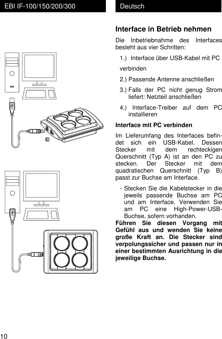  10 Deutsch EBI IF-100/150/200/300    Interface in Betrieb nehmen Die  Inbetriebnahme  des  Interfaces besteht aus vier Schritten: 1.) Interface &uuml;ber USB-Kabel mit PC verbinden 2.) Passende Antenne anschlie&szlig;en 3.) Falls  der  PC  nicht  genug  Strom liefert: Netzteil anschlie&szlig;en 4.)  Interface-Treiber  auf  dem  PC installieren Interface mit PC verbinden Im  Lieferumfang  des  Interfaces  befin-det  sich  ein  USB-Kabel.  Dessen Stecker  mit  dem  rechteckigen Querschnitt  (Typ  A)  ist  an  den  PC  zu stecken.  Der  Stecker  mit  dem quadratischen  Querschnitt  (Typ  B) passt zur Buchse am Interface. - Stecken Sie die Kabelstecker in die jeweils  passende  Buchse  am  PC und  am  Interface.  Verwenden  Sie am  PC  eine  High-Power-USB-Buchse, sofern vorhanden. F&uuml;hren  Sie  diesen  Vorgang  mit Gef&uuml;hl  aus  und  wenden  Sie  keine gro&szlig;e  Kraft  an.  Die  Stecker  sind verpolungssicher und passen nur in einer bestimmten Ausrichtung in die jeweilige Buchse.    