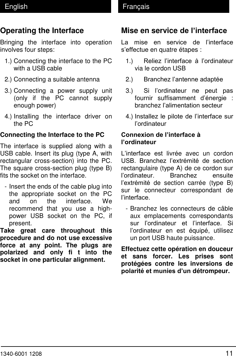  1340-6001 1208 11 English Fran&ccedil;ais Operating the Interface Bringing  the  interface  into  operation involves four steps: 1.) Connecting the interface to the PC with a USB cable 2.) Connecting a suitable antenna 3.) Connecting  a  power  supply  unit (only  if  the  PC  cannot  supply enough power) 4.) Installing  the  interface  driver  on the PC Connecting the Interface to the PC The  interface  is  supplied  along  with  a USB cable. Insert its plug (type A, with rectangular cross-section)  into  the  PC. The square cross-section plug (type B) fits the socket on the interface. - Insert the ends of the cable plug into the  appropriate  socket  on  the  PC and  on  the  interface.  We recommend  that  you  use  a  high-power  USB  socket  on  the  PC,  if present.  Take  great  care  throughout  this procedure and do not use excessive force  at  any  point.  The  plugs  are polarized  and  only  fi  t  into  the socket in one particular alignment. Mise en service de l&rsquo;interface La  mise  en  service  de  l&rsquo;interface s&rsquo;effectue en quatre &eacute;tapes : 1.)   Reliez  l&rsquo;interface  &agrave;  l&rsquo;ordinateur via le cordon USB 2.)   Branchez l&rsquo;antenne adapt&eacute;e 3.)   Si  l&rsquo;ordinateur  ne  peut  pas fournir  suffisamment  d&rsquo;&eacute;nergie  : branchez l&rsquo;alimentation secteur 4.) Installez le pilote de l&rsquo;interface sur l&rsquo;ordinateur Connexion de l&rsquo;interface &agrave; l&rsquo;ordinateur L&rsquo;interface  est  livr&eacute;e  avec  un  cordon USB.  Branchez  l&rsquo;extr&eacute;mit&eacute;  de  section rectangulaire (type A) de ce cordon sur l&rsquo;ordinateur.  Branchez  ensuite l&rsquo;extr&eacute;mit&eacute;  de  section  carr&eacute;e  (type  B) sur  le  connecteur  correspondant  de l&rsquo;interface. - Branchez  les connecteurs  de  c&acirc;ble aux  emplacements  correspondants sur  l&rsquo;ordinateur  et  l&rsquo;interface.  Si l&rsquo;ordinateur  en  est  &eacute;quip&eacute;,  utilisez un port USB haute puissance. Effectuez cette op&eacute;ration en douceur et  sans  forcer.  Les  prises  sont prot&eacute;g&eacute;es  contre  les  inversions  de polarit&eacute; et munies d&rsquo;un d&eacute;trompeur. 