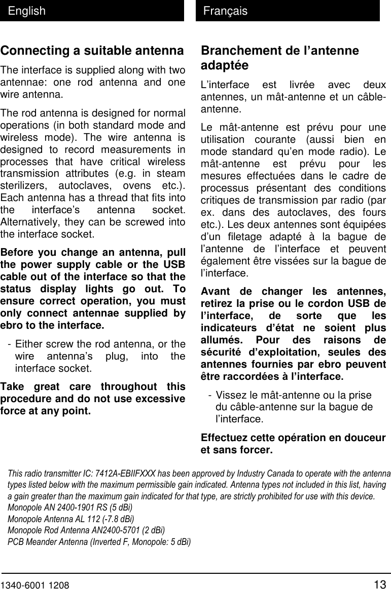  1340-6001 1208 13 English Fran&ccedil;ais Connecting a suitable antenna The interface is supplied along with two antennae:  one  rod  antenna  and  one wire antenna. The rod antenna is designed for normal operations (in both standard mode and wireless  mode).  The  wire  antenna  is designed  to  record  measurements  in processes  that  have  critical  wireless transmission  attributes  (e.g.  in  steam sterilizers,  autoclaves,  ovens  etc.). Each antenna has a thread that fits into the interface&rsquo;s  antenna  socket. Alternatively, they can be screwed into the interface socket. Before you change an antenna, pull the  power  supply  cable  or  the  USB cable out of the interface so that the status  display  lights  go  out.  To ensure  correct  operation,  you  must only  connect  antennae  supplied  by ebro to the interface. - Either screw the rod antenna, or the wire  antenna&rsquo;s  plug,  into  the interface socket. Take  great  care  throughout  this procedure and do not use excessive force at any point.  Branchement de l&rsquo;antenne adapt&eacute;e L&rsquo;interface  est  livr&eacute;e  avec  deux antennes, un m&acirc;t-antenne et un c&acirc;ble-antenne. Le  m&acirc;t-antenne  est  pr&eacute;vu  pour  une utilisation  courante  (aussi  bien  en mode  standard  qu&rsquo;en  mode  radio).  Le m&acirc;t-antenne  est  pr&eacute;vu  pour  les mesures  effectu&eacute;es  dans  le  cadre  de processus  pr&eacute;sentant  des  conditions critiques de transmission par radio (par ex.  dans  des  autoclaves,  des  fours etc.). Les deux antennes sont &eacute;quip&eacute;es d&rsquo;un  filetage  adapt&eacute;  &agrave;  la  bague  de l&rsquo;antenne  de  l&rsquo;interface  et  peuvent &eacute;galement &ecirc;tre viss&eacute;es sur la bague de l&rsquo;interface. Avant  de  changer  les  antennes, retirez la prise ou le cordon USB de l&rsquo;interface,  de  sorte  que  les indicateurs  d&rsquo;&eacute;tat  ne  soient  plus allum&eacute;s.  Pour  des  raisons  de s&eacute;curit&eacute;  d&rsquo;exploitation,  seules  des antennes fournies par ebro peuvent &ecirc;tre raccord&eacute;es &agrave; l&rsquo;interface. - Vissez le m&acirc;t-antenne ou la prise du c&acirc;ble-antenne sur la bague de l&rsquo;interface. Effectuez cette op&eacute;ration en douceur et sans forcer. This radio transmitter IC: 7412A-EBIIFXXX has been approved by Industry Canada to operate with the antenna types listed below with the maximum permissible gain indicated. Antenna types not included in this list, having a gain greater than the maximum gain indicated for that type, are strictly prohibited for use with this device. Monopole AN 2400-1901 RS (5 dBi)  Monopole Antenna AL 112 (-7.8 dBi)  Monopole Rod Antenna AN2400-5701 (2 dBi)   PCB Meander Antenna (Inverted F, Monopole: 5 dBi)