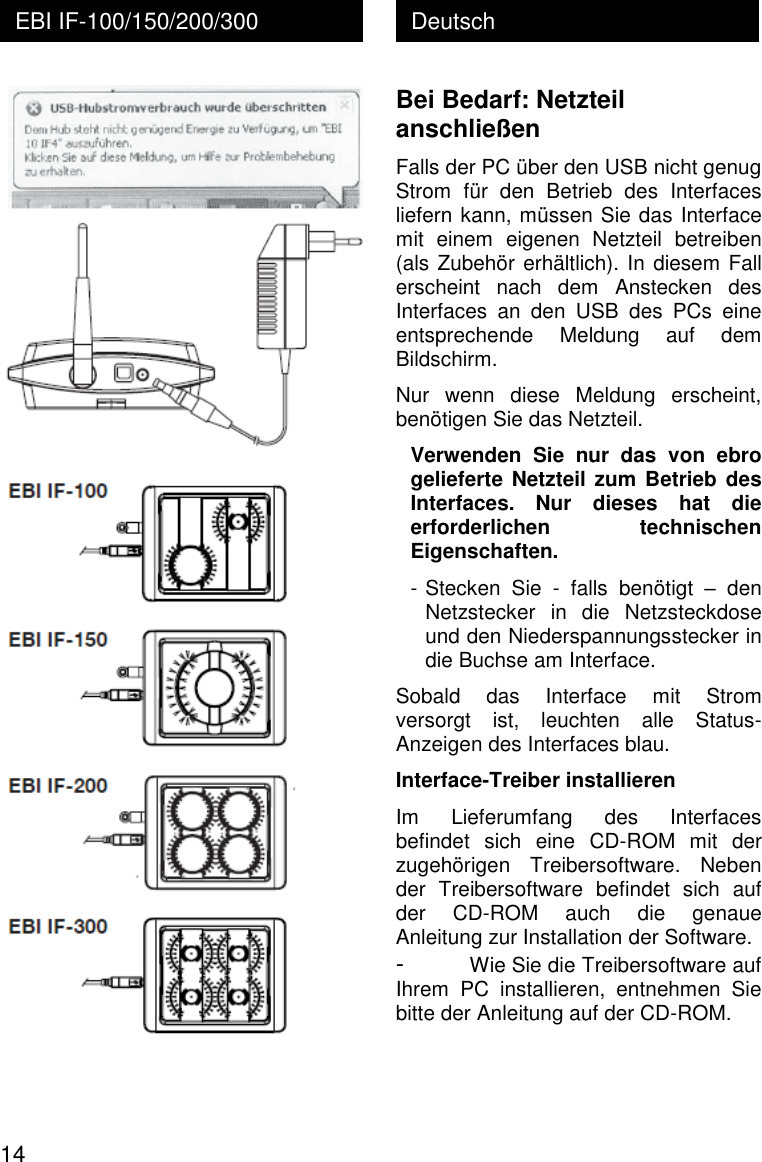  14 Deutsch EBI IF-100/150/200/300  Bei Bedarf: Netzteil anschlie&szlig;en Falls der PC &uuml;ber den USB nicht genug Strom  f&uuml;r  den  Betrieb  des  Interfaces liefern kann, m&uuml;ssen Sie das Interface mit  einem  eigenen  Netzteil  betreiben (als Zubeh&ouml;r erh&auml;ltlich). In diesem Fall erscheint  nach  dem  Anstecken  des Interfaces  an  den  USB  des  PCs  eine entsprechende  Meldung  auf  dem Bildschirm. Nur  wenn  diese  Meldung  erscheint, ben&ouml;tigen Sie das Netzteil. Verwenden  Sie  nur  das  von  ebro gelieferte Netzteil zum Betrieb des Interfaces.  Nur  dieses  hat  die erforderlichen  technischen Eigenschaften. - Stecken  Sie  -  falls  ben&ouml;tigt  &ndash;  den Netzstecker  in  die  Netzsteckdose und den Niederspannungsstecker in die Buchse am Interface. Sobald  das  Interface  mit  Strom versorgt  ist,  leuchten  alle  Status-Anzeigen des Interfaces blau. Interface-Treiber installieren Im  Lieferumfang  des  Interfaces befindet  sich  eine  CD-ROM  mit  der zugeh&ouml;rigen  Treibersoftware.  Neben der  Treibersoftware  befindet  sich  auf der  CD-ROM  auch  die  genaue Anleitung zur Installation der Software. - Wie Sie die Treibersoftware auf Ihrem  PC  installieren,  entnehmen  Sie bitte der Anleitung auf der CD-ROM. 
