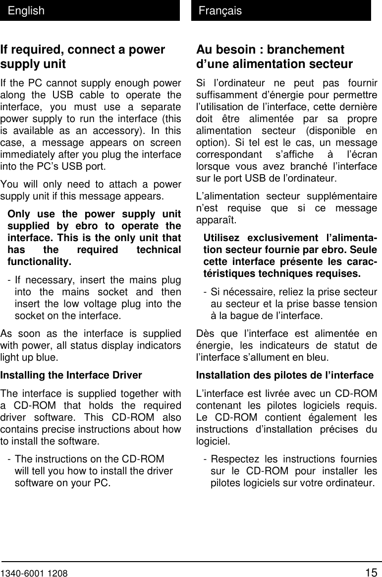  1340-6001 1208 15 English Fran&ccedil;ais If required, connect a power supply unit If the PC cannot supply enough power along  the  USB  cable  to  operate  the interface,  you  must  use  a  separate power supply to run  the  interface (this is  available  as  an  accessory).  In  this case,  a  message  appears  on  screen immediately after you plug the interface into the PC&rsquo;s USB port. You  will  only  need  to  attach  a  power supply unit if this message appears. Only  use  the  power  supply  unit supplied  by  ebro  to  operate  the interface. This is the only unit that has  the  required  technical functionality. - If  necessary,  insert  the  mains  plug into  the  mains  socket  and  then insert  the  low  voltage  plug  into  the socket on the interface. As  soon  as  the  interface  is  supplied with power, all status display indicators light up blue. Installing the Interface Driver The interface is supplied  together  with a  CD-ROM  that  holds  the  required driver  software.  This  CD-ROM  also contains precise instructions about how to install the software. - The instructions on the CD-ROM will tell you how to install the driver software on your PC. Au besoin : branchement d&rsquo;une alimentation secteur Si  l&rsquo;ordinateur  ne  peut  pas  fournir suffisamment d&rsquo;&eacute;nergie  pour  permettre l&rsquo;utilisation de l&rsquo;interface, cette derni&egrave;re doit  &ecirc;tre  aliment&eacute;e  par  sa  propre alimentation  secteur  (disponible  en option).  Si  tel  est  le  cas,  un  message correspondant  s&rsquo;affiche  &agrave;  l&rsquo;&eacute;cran lorsque  vous  avez  branch&eacute;  l&rsquo;interface sur le port USB de l&rsquo;ordinateur. L&rsquo;alimentation  secteur  suppl&eacute;mentaire n&rsquo;est  requise  que  si  ce  message appara&icirc;t. Utilisez  exclusivement  l&rsquo;alimenta-tion secteur fournie par ebro. Seule cette  interface  pr&eacute;sente  les  carac-t&eacute;ristiques techniques requises. - Si n&eacute;cessaire, reliez la prise secteur au secteur et la prise basse tension &agrave; la bague de l&rsquo;interface. D&egrave;s  que  l&rsquo;interface  est  aliment&eacute;e  en &eacute;nergie,  les  indicateurs  de  statut  de l&rsquo;interface s&rsquo;allument en bleu. Installation des pilotes de l&rsquo;interface L&rsquo;interface est livr&eacute;e avec un CD-ROM contenant  les  pilotes  logiciels  requis. Le  CD-ROM  contient  &eacute;galement  les instructions  d&rsquo;installation  pr&eacute;cises  du logiciel. - Respectez  les  instructions  fournies sur  le  CD-ROM  pour  installer  les pilotes logiciels sur votre ordinateur. 