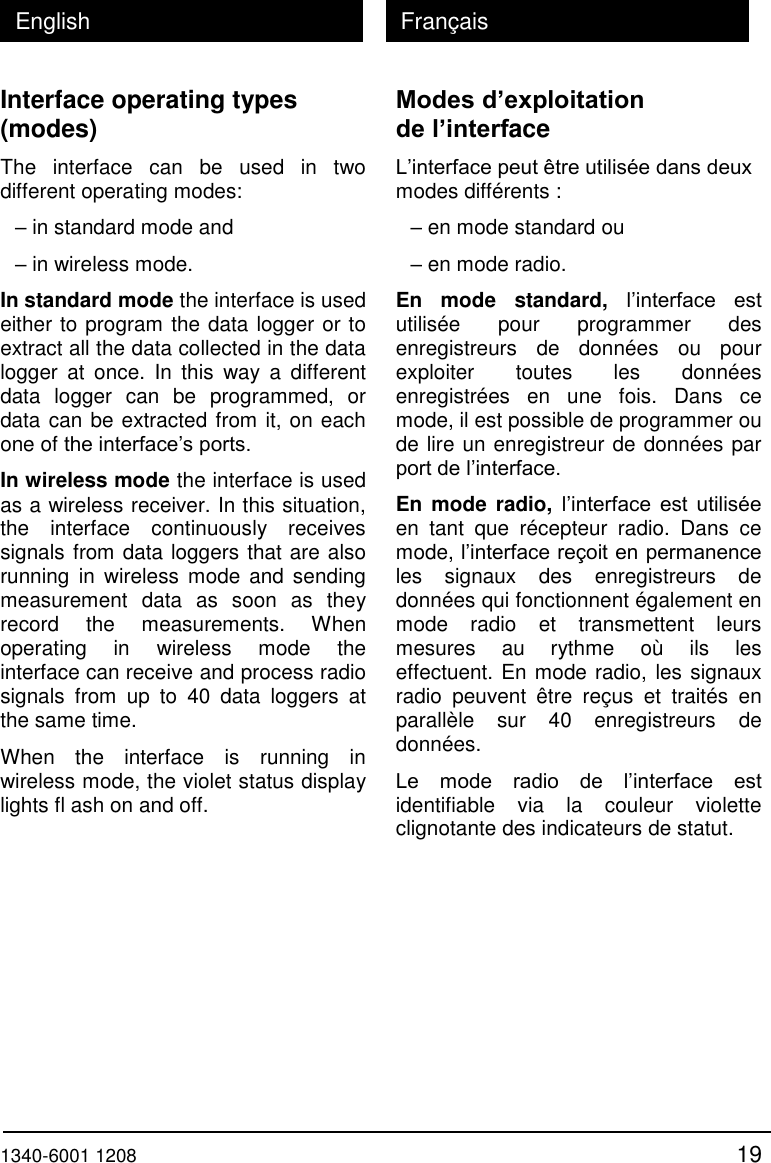  1340-6001 1208 19 English Fran&ccedil;ais Interface operating types (modes) The  interface  can  be  used  in  two different operating modes: &ndash; in standard mode and &ndash; in wireless mode. In standard mode the interface is used either to program the data logger or to extract all the data collected in the data logger  at  once.  In  this  way  a  different data  logger  can  be  programmed,  or data can be extracted from it, on each one of the interface&rsquo;s ports.  In wireless mode the interface is used as a wireless receiver. In this situation, the  interface  continuously  receives signals from data loggers that are also running  in  wireless mode and  sending measurement  data  as  soon  as  they record  the  measurements.  When operating  in  wireless  mode  the interface can receive and process radio signals  from  up  to  40  data  loggers  at the same time.  When  the  interface  is  running  in wireless mode, the violet status display lights fl ash on and off.   Modes d&rsquo;exploitation de l&rsquo;interface L&rsquo;interface peut &ecirc;tre utilis&eacute;e dans deux modes diff&eacute;rents : &ndash; en mode standard ou &ndash; en mode radio. En  mode  standard,  l&rsquo;interface  est utilis&eacute;e  pour  programmer  des enregistreurs  de  donn&eacute;es  ou  pour exploiter  toutes  les  donn&eacute;es enregistr&eacute;es  en  une  fois.  Dans  ce mode, il est possible de programmer ou de lire un enregistreur de donn&eacute;es par port de l&rsquo;interface. En mode  radio, l&rsquo;interface  est  utilis&eacute;e en  tant  que  r&eacute;cepteur  radio.  Dans  ce mode, l&rsquo;interface re&ccedil;oit en permanence les  signaux  des  enregistreurs  de donn&eacute;es qui fonctionnent &eacute;galement en mode  radio  et  transmettent  leurs mesures  au  rythme  o&ugrave;  ils  les effectuent. En mode radio, les signaux radio  peuvent  &ecirc;tre  re&ccedil;us  et  trait&eacute;s  en parall&egrave;le  sur  40  enregistreurs  de donn&eacute;es. Le  mode  radio  de  l&rsquo;interface  est identifiable  via  la  couleur  violette clignotante des indicateurs de statut.   