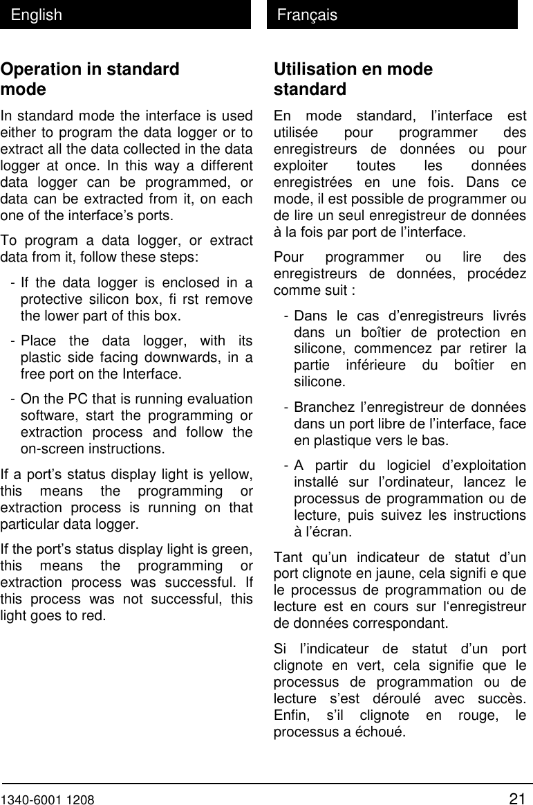  1340-6001 1208 21 English Fran&ccedil;ais Operation in standard mode In standard mode the interface is used either to program the data logger or to extract all the data collected in the data logger  at  once.  In  this  way  a  different data  logger  can  be  programmed,  or data can be extracted from it, on each one of the interface&rsquo;s ports. To  program  a  data  logger,  or  extract data from it, follow these steps: - If  the  data  logger  is  enclosed  in  a protective  silicon box,  fi  rst remove the lower part of this box. - Place  the  data  logger,  with  its plastic  side  facing  downwards, in  a free port on the Interface. - On the PC that is running evaluation software,  start  the  programming  or extraction  process  and  follow  the on-screen instructions. If a port&rsquo;s status display light is yellow, this  means  the  programming  or extraction  process  is  running  on  that particular data logger. If the port&rsquo;s status display light is green, this  means  the  programming  or extraction  process  was  successful.  If this  process  was  not  successful,  this light goes to red. Utilisation en mode standard En  mode  standard,  l&rsquo;interface  est utilis&eacute;e  pour  programmer  des enregistreurs  de  donn&eacute;es  ou  pour exploiter  toutes  les  donn&eacute;es enregistr&eacute;es  en  une  fois.  Dans  ce mode, il est possible de programmer ou de lire un seul enregistreur de donn&eacute;es &agrave; la fois par port de l&rsquo;interface. Pour  programmer  ou  lire  des enregistreurs  de  donn&eacute;es,  proc&eacute;dez comme suit : - Dans  le  cas  d&rsquo;enregistreurs  livr&eacute;s dans  un  bo&icirc;tier  de  protection  en silicone,  commencez  par  retirer  la partie  inf&eacute;rieure  du  bo&icirc;tier  en silicone. - Branchez l&rsquo;enregistreur de donn&eacute;es dans un port libre de l&rsquo;interface, face en plastique vers le bas. - A  partir  du  logiciel  d&rsquo;exploitation install&eacute;  sur  l&rsquo;ordinateur,  lancez  le processus de programmation ou de lecture,  puis  suivez  les  instructions &agrave; l&rsquo;&eacute;cran. Tant  qu&rsquo;un  indicateur  de  statut  d&rsquo;un port clignote en jaune, cela signifi e que le  processus  de  programmation ou  de lecture  est  en  cours  sur  l&lsquo;enregistreur de donn&eacute;es correspondant. Si  l&rsquo;indicateur  de  statut  d&rsquo;un  port clignote  en  vert,  cela  signifie  que  le processus  de  programmation  ou  de lecture  s&rsquo;est  d&eacute;roul&eacute;  avec  succ&egrave;s. Enfin,  s&rsquo;il  clignote  en  rouge,  le processus a &eacute;chou&eacute;. 
