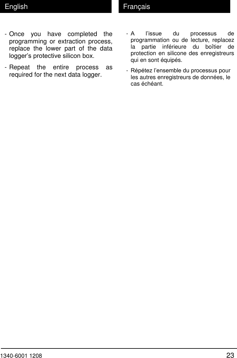  1340-6001 1208 23 English Fran&ccedil;ais - Once  you  have  completed  the programming or extraction process, replace  the  lower  part  of  the  data logger&rsquo;s protective silicon box. - Repeat  the  entire  process  as required for the next data logger.  - A  l&rsquo;issue  du  processus  de programmation  ou  de  lecture,  replacez la  partie  inf&eacute;rieure  du  bo&icirc;tier  de protection en silicone des  enregistreurs qui en sont &eacute;quip&eacute;s. - R&eacute;p&eacute;tez l&rsquo;ensemble du processus pour les autres enregistreurs de donn&eacute;es, le cas &eacute;ch&eacute;ant.   