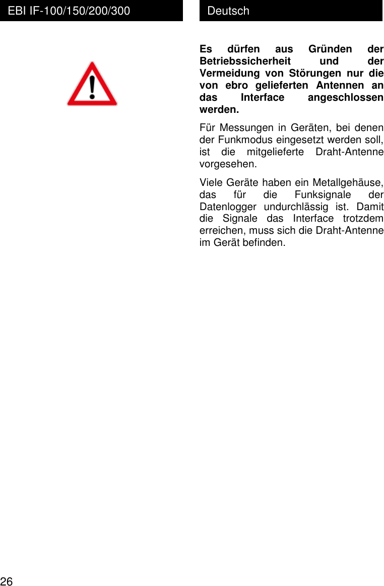  26 Deutsch EBI IF-100/150/200/300   Es  d&uuml;rfen  aus  Gr&uuml;nden  der Betriebssicherheit  und  der Vermeidung  von  St&ouml;rungen  nur  die von  ebro  gelieferten  Antennen  an das  Interface  angeschlossen werden. F&uuml;r Messungen in  Ger&auml;ten, bei  denen der Funkmodus eingesetzt werden soll, ist  die  mitgelieferte  Draht-Antenne vorgesehen.  Viele Ger&auml;te haben ein Metallgeh&auml;use, das  f&uuml;r  die  Funksignale  der Datenlogger  undurchl&auml;ssig  ist.  Damit die  Signale  das  Interface  trotzdem erreichen, muss sich die Draht-Antenne im Ger&auml;t befinden.  
