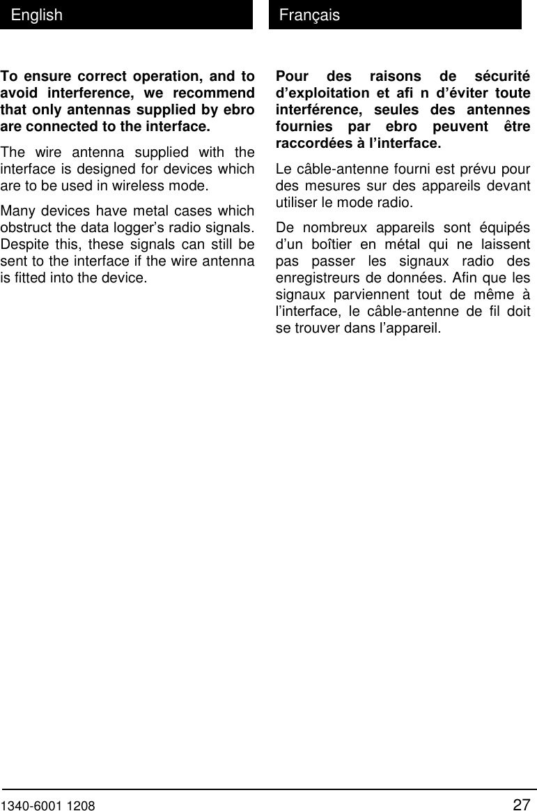  1340-6001 1208 27 English Fran&ccedil;ais To ensure correct operation, and to avoid  interference,  we  recommend that only antennas supplied by ebro are connected to the interface. The  wire  antenna  supplied  with  the interface is designed for devices which are to be used in wireless mode. Many devices have metal cases which obstruct the data logger&rsquo;s radio signals. Despite  this,  these signals can still  be sent to the interface if the wire antenna is fitted into the device. Pour  des  raisons  de  s&eacute;curit&eacute; d&rsquo;exploitation  et  afi  n  d&rsquo;&eacute;viter  toute interf&eacute;rence,  seules  des  antennes fournies  par  ebro  peuvent  &ecirc;tre raccord&eacute;es &agrave; l&rsquo;interface. Le c&acirc;ble-antenne fourni est pr&eacute;vu pour des mesures sur des appareils devant utiliser le mode radio. De  nombreux  appareils  sont  &eacute;quip&eacute;s d&rsquo;un  bo&icirc;tier  en  m&eacute;tal  qui  ne  laissent pas  passer  les  signaux  radio  des enregistreurs de donn&eacute;es. Afin que les signaux  parviennent  tout  de  m&ecirc;me  &agrave; l&rsquo;interface,  le  c&acirc;ble-antenne  de  fil  doit se trouver dans l&rsquo;appareil. 