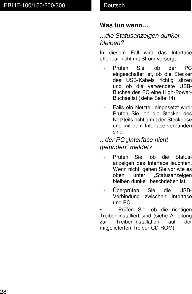  28 Deutsch EBI IF-100/150/200/300   Was tun wenn&hellip; ...die Statusanzeigen dunkel bleiben? In  diesem  Fall  wird  das  Interface offenbar nicht mit Strom versorgt. - Pr&uuml;fen  Sie,  ob  der  PC eingeschaltet  ist,  ob  die  Stecker des  USB-Kabels  richtig  sitzen und  ob  die  verwendete  USB-Buchse des PC eine High-Power-Buchse ist (siehe Seite 14). - Falls ein Netzteil eingesetzt wird: Pr&uuml;fen  Sie,  ob  die  Stecker  des Netzteils richtig mit der Steckdose und mit dem Interface verbunden sind. ...der PC &bdquo;Interface nicht gefunden&ldquo; meldet? - Pr&uuml;fen  Sie,  ob  die  Status-anzeigen  des  Interface  leuchten. Wenn nicht, gehen Sie vor wie es oben  unter  &bdquo;Statusanzeigen bleiben dunkel&ldquo; beschrieben ist. - &Uuml;berpr&uuml;fen  Sie  die  USB-Verbindung  zwischen  Interface und PC. - Pr&uuml;fen  Sie,  ob  die  richtigen Treiber  installiert  sind (siehe Anleitung zur  Treiber-Installation  auf  der mitgelieferten Treiber-CD-ROM). 