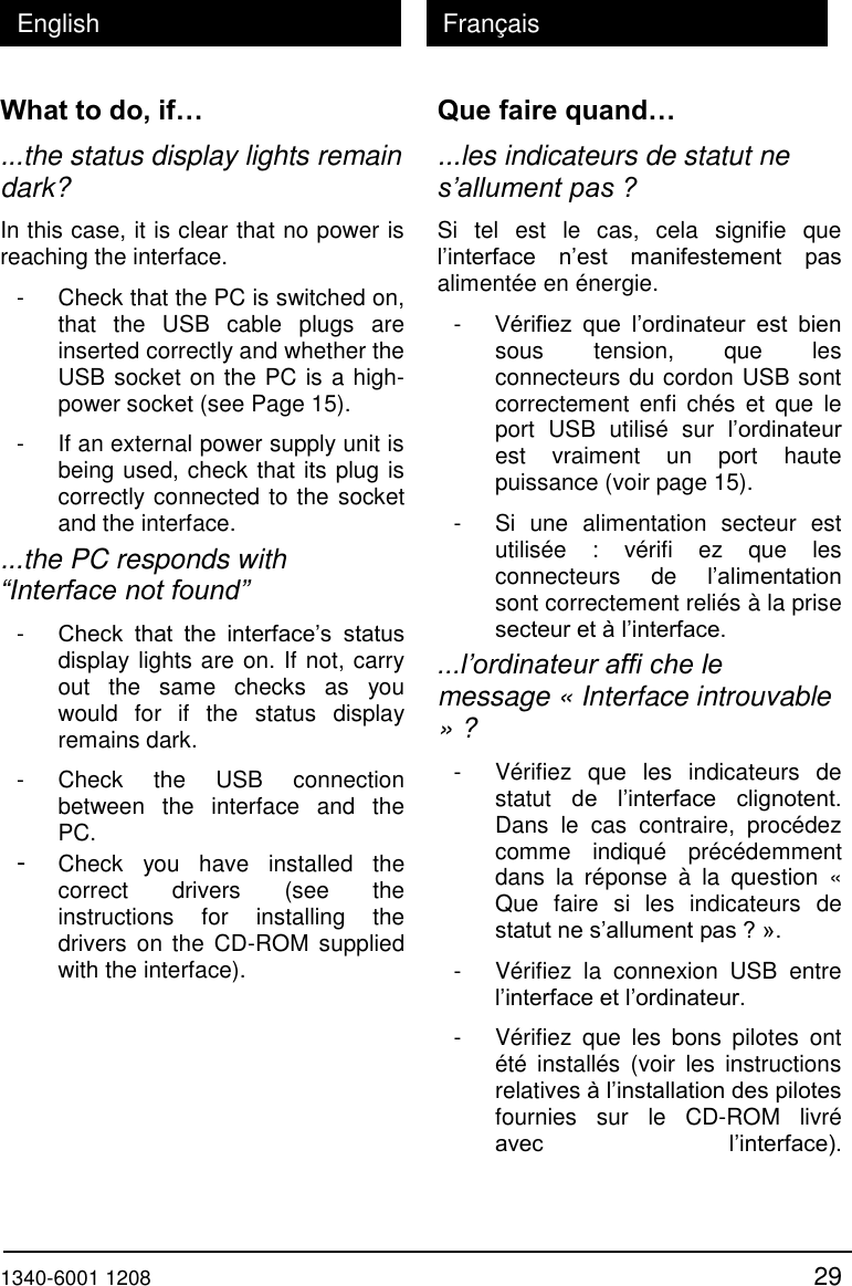  1340-6001 1208 29 English Fran&ccedil;ais What to do, if&hellip; ...the status display lights remain dark? In this case, it is clear that no power is reaching the interface. - Check that the PC is switched on, that  the  USB  cable  plugs  are inserted correctly and whether the USB socket on the PC is a high-power socket (see Page 15). - If an external power supply unit is being used, check that its plug is correctly connected to the socket and the interface. ...the PC responds with &ldquo;Interface not found&rdquo; - Check  that  the  interface&rsquo;s  status display lights are on. If not, carry out  the  same  checks  as  you would  for  if  the  status  display remains dark. - Check  the  USB  connection between  the  interface  and  the PC. - Check  you  have  installed  the correct  drivers  (see  the instructions  for  installing  the drivers  on  the  CD-ROM supplied with the interface). Que faire quand&hellip; ...les indicateurs de statut ne s&rsquo;allument pas ? Si  tel  est  le  cas,  cela  signifie  que l&rsquo;interface n&rsquo;est  manifestement  pas aliment&eacute;e en &eacute;nergie. - V&eacute;rifiez  que  l&rsquo;ordinateur  est  bien sous  tension,  que  les connecteurs du cordon USB sont correctement  enfi  ch&eacute;s  et  que  le port  USB  utilis&eacute;  sur  l&rsquo;ordinateur est  vraiment  un  port  haute puissance (voir page 15). - Si  une  alimentation  secteur  est utilis&eacute;e  :  v&eacute;rifi  ez  que  les connecteurs  de  l&rsquo;alimentation sont correctement reli&eacute;s &agrave; la prise secteur et &agrave; l&rsquo;interface. ...l&rsquo;ordinateur affi che le message &laquo; Interface introuvable &raquo; ? - V&eacute;rifiez  que  les  indicateurs  de statut  de  l&rsquo;interface  clignotent. Dans  le  cas  contraire,  proc&eacute;dez comme  indiqu&eacute;  pr&eacute;c&eacute;demment dans  la  r&eacute;ponse  &agrave;  la  question  &laquo; Que  faire  si  les  indicateurs  de statut ne s&rsquo;allument pas ? &raquo;. - V&eacute;rifiez  la  connexion  USB  entre l&rsquo;interface et l&rsquo;ordinateur. - V&eacute;rifiez  que  les  bons  pilotes  ont &eacute;t&eacute;  install&eacute;s (voir  les  instructions relatives &agrave; l&rsquo;installation des pilotes fournies  sur  le  CD-ROM  livr&eacute; avec  l&rsquo;interface).