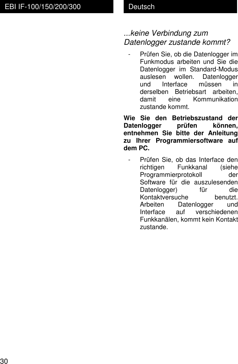  30 Deutsch EBI IF-100/150/200/300  ...keine Verbindung zum Datenlogger zustande kommt? - Pr&uuml;fen Sie, ob die Datenlogger im Funkmodus  arbeiten  und  Sie  die Datenlogger  im  Standard-Modus auslesen  wollen.  Datenlogger und  Interface  m&uuml;ssen  in derselben  Betriebsart  arbeiten, damit  eine  Kommunikation zustande kommt. Wie  Sie  den  Betriebszustand  der Datenlogger  pr&uuml;fen  k&ouml;nnen, entnehmen  Sie  bitte  der  Anleitung zu  Ihrer  Programmiersoftware  auf dem PC. - Pr&uuml;fen Sie, ob das Interface den richtigen  Funkkanal  (siehe Programmierprotokoll  der Software  f&uuml;r  die  auszulesenden Datenlogger)  f&uuml;r  die Kontaktversuche  benutzt. Arbeiten  Datenlogger  und Interface  auf  verschiedenen Funkkan&auml;len, kommt kein Kontakt zustande. 