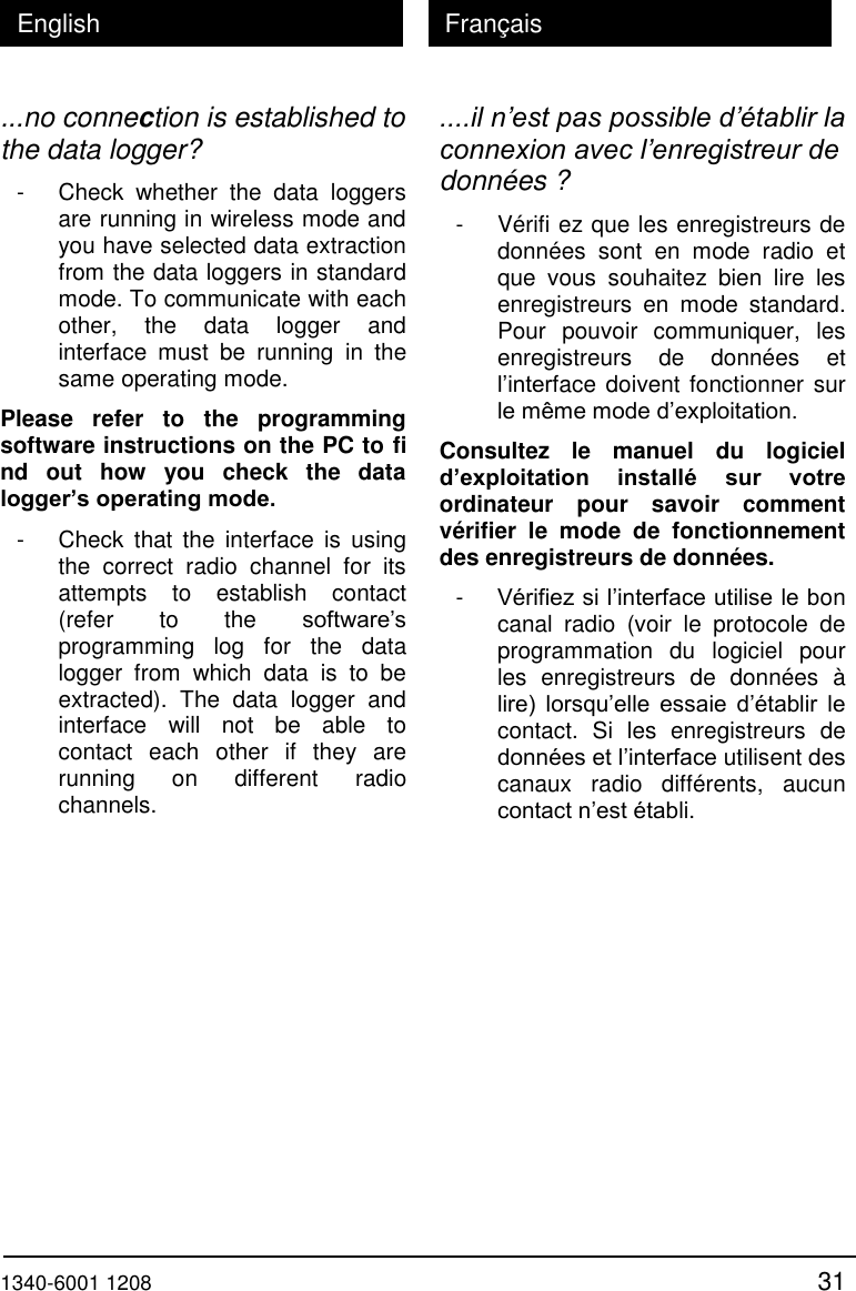  1340-6001 1208 31 English Fran&ccedil;ais ...no connection is established to the data logger? - Check  whether  the  data  loggers are running in wireless mode and you have selected data extraction from the data loggers in standard mode. To communicate with each other,  the  data  logger  and interface  must  be  running  in  the same operating mode. Please  refer  to  the  programming software instructions on the PC to fi nd  out  how  you  check  the  data logger&rsquo;s operating mode. - Check  that  the  interface  is  using the  correct  radio  channel  for  its attempts  to  establish  contact (refer  to  the  software&rsquo;s programming  log  for  the  data logger  from  which  data  is  to  be extracted).  The  data  logger  and interface  will  not  be  able  to contact  each  other  if  they  are running  on  different  radio channels. ....il n&rsquo;est pas possible d&rsquo;&eacute;tablir la connexion avec l&rsquo;enregistreur de donn&eacute;es ? - V&eacute;rifi ez que les enregistreurs de donn&eacute;es  sont  en  mode  radio  et que  vous  souhaitez  bien  lire  les enregistreurs  en  mode  standard. Pour  pouvoir  communiquer,  les enregistreurs  de  donn&eacute;es  et l&rsquo;interface doivent fonctionner sur le m&ecirc;me mode d&rsquo;exploitation. Consultez  le  manuel  du  logiciel d&rsquo;exploitation  install&eacute;  sur  votre ordinateur  pour  savoir  comment v&eacute;rifier  le  mode  de  fonctionnement des enregistreurs de donn&eacute;es. - V&eacute;rifiez si l&rsquo;interface utilise le bon canal  radio  (voir  le  protocole  de programmation  du  logiciel  pour les  enregistreurs  de  donn&eacute;es  &agrave; lire)  lorsqu&rsquo;elle essaie  d&rsquo;&eacute;tablir  le contact.  Si  les  enregistreurs  de donn&eacute;es et l&rsquo;interface utilisent des canaux  radio  diff&eacute;rents,  aucun contact n&rsquo;est &eacute;tabli. 