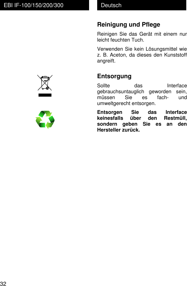  32 Deutsch EBI IF-100/150/200/300          Reinigung und Pflege Reinigen  Sie  das  Ger&auml;t  mit einem  nur leicht feuchten Tuch. Verwenden Sie kein L&ouml;sungsmittel wie z. B. Aceton, da dieses den Kunststoff angreift.  Entsorgung Sollte  das  Interface gebrauchsuntauglich  geworden  sein, m&uuml;ssen  Sie  es  fach-  und umweltgerecht entsorgen. Entsorgen  Sie  das  Interface keinesfalls  &uuml;ber  den  Restm&uuml;ll, sondern  geben  Sie  es  an  den Hersteller zur&uuml;ck. 