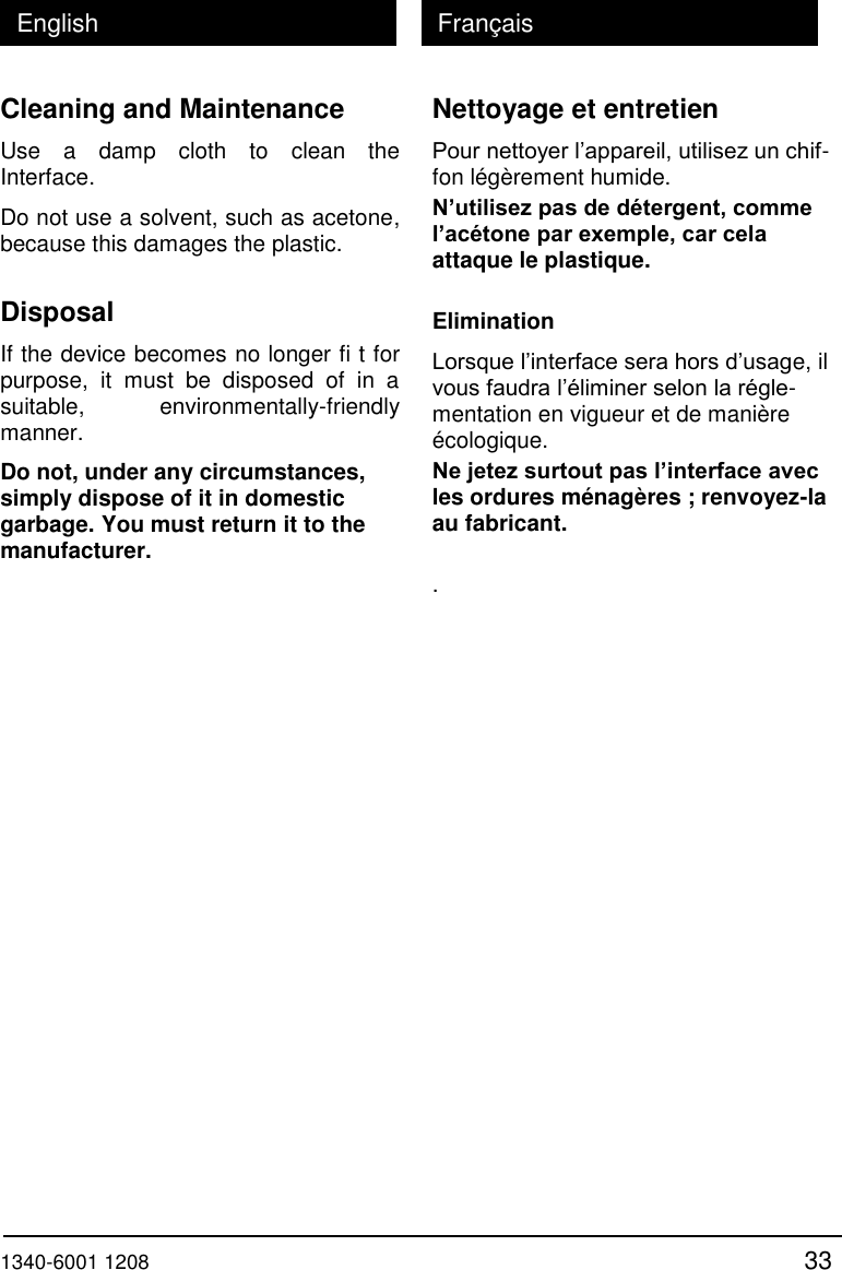  1340-6001 1208 33 English Fran&ccedil;ais Cleaning and Maintenance Use  a  damp  cloth  to  clean  the Interface.  Do not use a solvent, such as acetone, because this damages the plastic.  Disposal If the device becomes no longer fi t for purpose,  it  must  be  disposed  of  in  a suitable,  environmentally-friendly manner.  Do not, under any circumstances, simply dispose of it in domestic garbage. You must return it to the manufacturer. Nettoyage et entretien Pour nettoyer l&rsquo;appareil, utilisez un chif- fon l&eacute;g&egrave;rement humide. N&rsquo;utilisez pas de d&eacute;tergent, comme l&rsquo;ac&eacute;tone par exemple, car cela attaque le plastique.  Elimination Lorsque l&rsquo;interface sera hors d&rsquo;usage, il vous faudra l&rsquo;&eacute;liminer selon la r&eacute;gle-mentation en vigueur et de mani&egrave;re &eacute;cologique. Ne jetez surtout pas l&rsquo;interface avec les ordures m&eacute;nag&egrave;res ; renvoyez-la au fabricant.  .